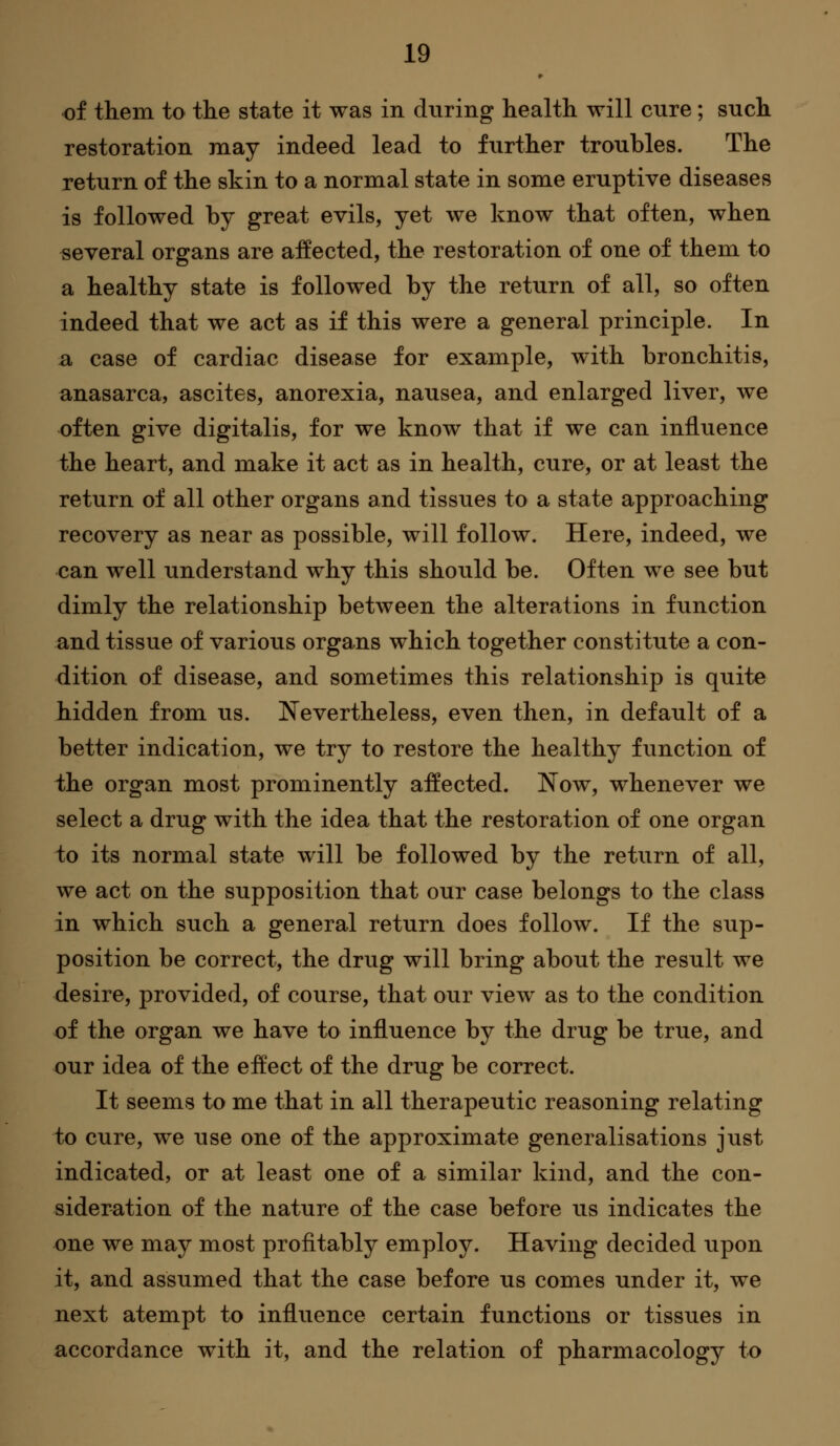 of tkem to the state it was in during health will cure; such restoration may indeed lead to further troubles. The return of the skin to a normal state in some eruptive diseases is followed by great evils, yet we know that often, when several organs are affected, the restoration of one of them to a healthy state is followed by the return of all, so often indeed that we act as if this were a general principle. In a case of cardiac disease for example, with bronchitis, anasarca, ascites, anorexia, nausea, and enlarged liver, we often give digitalis, for we know that if we can influence the heart, and make it act as in health, cure, or at least the return of all other organs and tissues to a state approaching recovery as near as possible, will follow. Here, indeed, we can well understand why this should be. Often we see but dimly the relationship between the alterations in function and tissue of various orga.ns which together constitute a con- dition of disease, and sometimes this relationship is quite hidden from us. Nevertheless, even then, in default of a better indication, we try to restore the healthy function of the organ most prominently affected. Now, whenever we select a drug with the idea that the restoration of one organ to its normal state will be followed by the return of all, we act on the supposition that our case belongs to the class in which such a general return does follow. If the sup- position be correct, the drug will bring about the result we desire, provided, of course, that our view as to the condition of the organ we have to influence by the drug be true, and our idea of the eft'ect of the drug be correct. It seems to me that in all therapeutic reasoning relating to cure, we use one of the approximate generalisations just indicated, or at least one of a similar kind, and the con- sideration of the nature of the case before us indicates the one we may most profitably employ. Having decided upon it, and assumed that the case before us comes under it, we next atempt to influence certain functions or tissues in accordance with it, and the relation of pharmacology to