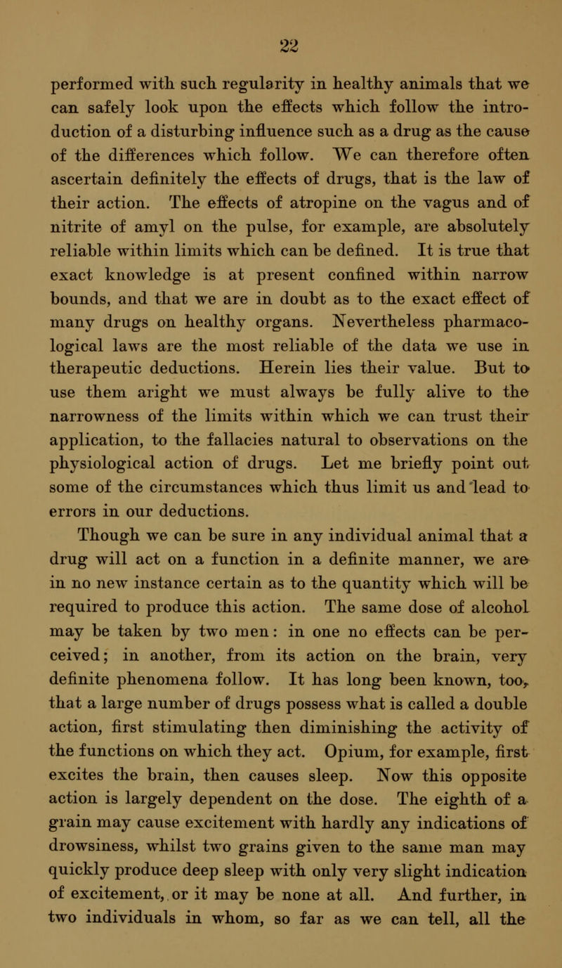 performed with such regularity in healthy aniinals that we can safely look upon the effects which follow the intro- duction of a disturbing influence such as a drug as the cause of the differences which follow. We can therefore often ascertain definitely the effects of drugs, that is the law of their action. The effects of atropine on the vagus and of nitrite of amyl on the pulse, for example, are absolutely reliable within limits which can be defined. It is true that exact knowledge is at present confined within narrow bounds, and that we are in doubt as to the exact effect of many drugs on healthy organs. Nevertheless pharmaco- logical laws are the most reliable of the data we use in therapeutic deductions. Herein lies their value. But to* use them aright we must always be fully alive to the narrowness of the limits within which we can trust their application, to the fallacies natural to observations on the physiological action of drugs. Let me briefly point out some of the circumstances which thus limit us and lead to errors in our deductions. Though we can be sure in any individual animal that a drug will act on a function in a definite manner, we are in no new instance certain as to the quantity which will be required to produce this action. The same dose of alcohol may be taken by two men: in one no effects can be per- ceived; in another, from its action on the brain, very definite phenomena follow. It has long been known, too> that a large number of drugs possess what is called a double action, first stimulating then diminishing the activity of the functions on which they act. Opium, for example, first excites the brain, then causes sleep. Now this opposite action is largely dependent on the dose. The eighth of a grain may cause excitement with hardly any indications of drowsiness, whilst two grains given to the same man may quickly produce deep sleep with only very slight indication of excitement, or it may be none at all. And further, in two individuals in whom, so far as we can tell, all the