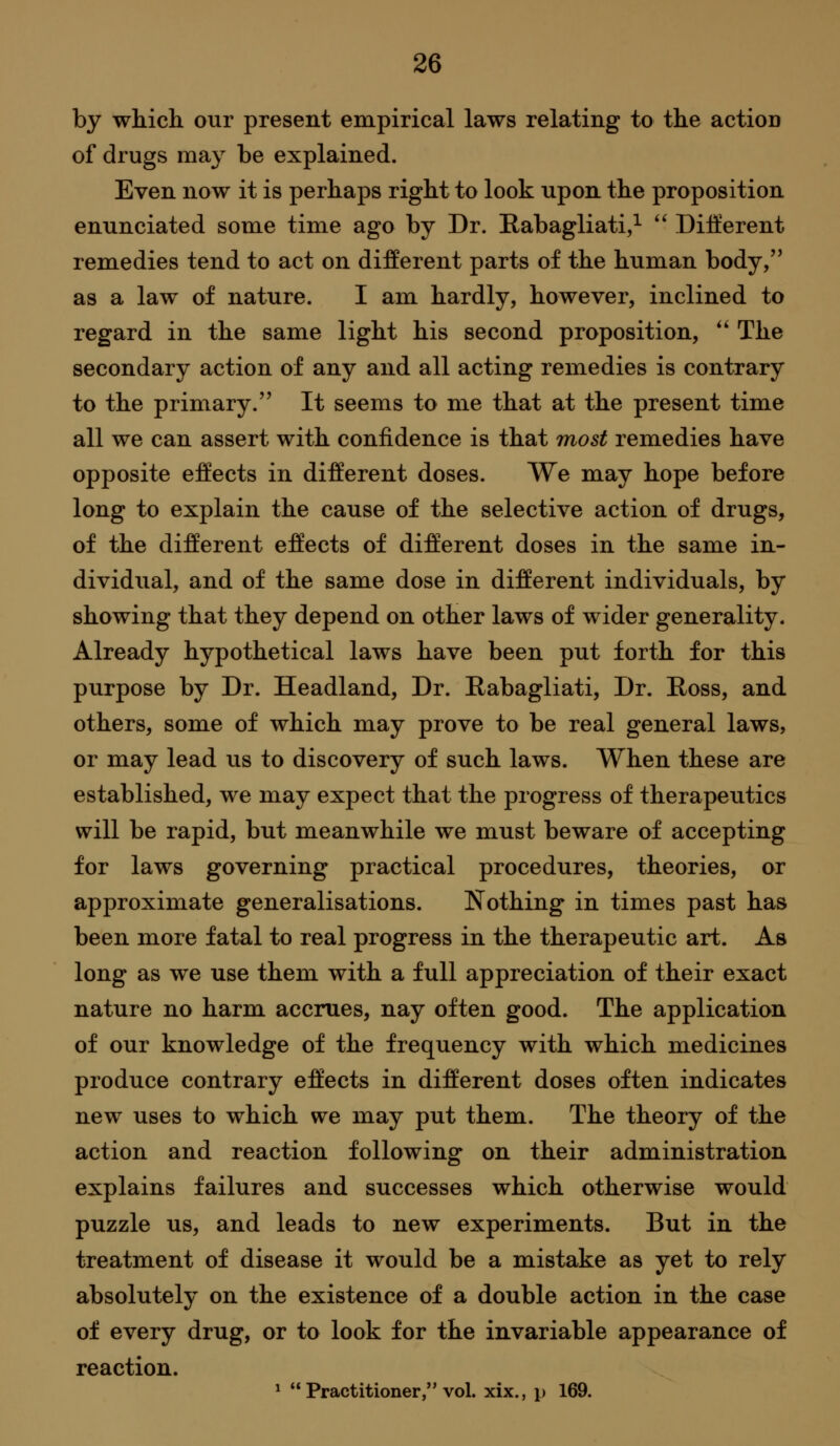 by which our present empirical laws relating to the action of drugs may be explained. Even now it is perhaps right to look upon the proposition enunciated some time ago by Dr. Eabagliati,^  Different remedies tend to act on different parts of the human body, as a law of nature. I am hardly, however, inclined to regard in the same light his second proposition,  The secondary action of any and all acting remedies is contrary to the primary. It seems to me that at the present time all we can assert with confidence is that most remedies have opposite effects in different doses. We may hope before long to explain the cause of the selective action of drugs, of the different effects of different doses in the same in- dividual, and of the same dose in different individuals, by showing that they depend on other laws of wider generality. Already hypothetical laws have been put forth for this purpose by Dr. Headland, Dr. E/abagliati, Dr. Ross, and others, some of which may prove to be real general laws, or may lead us to discovery of such laws. When these are established, we may expect that the progress of therapeutics will be rapid, but meanwhile we must beware of accepting for laws governing practical procedures, theories, or approximate generalisations. Nothing in times past has been more fatal to real progress in the therapeutic art. As long as we use them with a full appreciation of their exact nature no harm accrues, nay often good. The application of our knowledge of the frequency with which medicines produce contrary effects in different doses often indicates new uses to which we may put them. The theory of the action and reaction following on their administration explains failures and successes which otherwise would puzzle us, and leads to new experiments. But in the treatment of disease it would be a mistake as yet to rely absolutely on the existence of a double action in the case of every drug, or to look for the invariable appearance of reaction. ^  Practitioner, vol. xix., p 169.