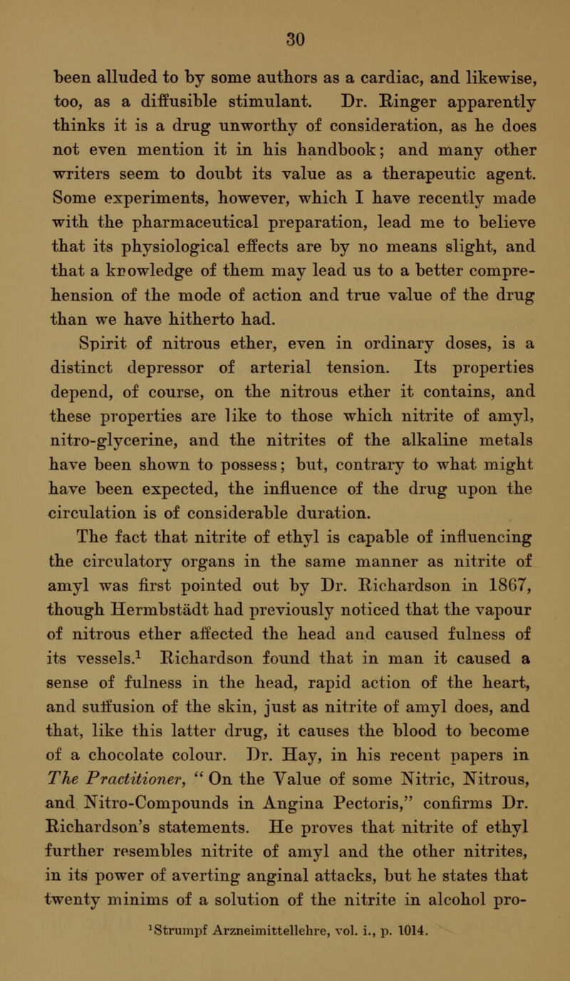 been alluded to by some authors as a cardiac, and likewise, too, as a diffusible stimulant. Dr. Ringer apparently thinks it is a drug unworthy of consideration, as he does not even mention it in his handbook; and many other writers seem to doubt its value as a therapeutic agent. Some experiments, however, which I have recently made with the pharmaceutical preparation, lead me to believe that its physiological effects are by no means slight, and that a knowledge of them may lead us to a better compre- hension of the mode of action and true value of the drug than we have hitherto had. Spirit of nitrous ether, even in ordinary doses, is a distinct depressor of arterial tension. Its properties depend, of course, on the nitrous ether it contains, and these properties are like to those which nitrite of amyl, nitro-glycerine, and the nitrites of the alkaline metals have been shown to possess; but, contrary to what might have been expected, the influence of the drug upon the circulation is of considerable duration. The fact that nitrite of ethyl is capable of influencing the circulatory organs in the same manner as nitrite of amyl was first pointed out by Dr. Richardson in 1867, though Hermbstadt had previously noticed that the vapour of nitrous ether affected the head and caused fulness of its vessels.^ Richardson found that in man it caused a sense of fulness in the head, rapid action of the heart, and suffusion of the skin, just as nitrite of amyl does, and that, like this latter drug, it causes the blood to become of a chocolate colour. Dr. Hay, in his recent papers in The Practitioner, On the Value of some Nitric, Nitrous, and Nitro-Compounds in Angina Pectoris, confirms Dr. Richardson's statements. He proves that nitrite of ethyl further resembles nitrite of amyl and the other nitrites, in its power of averting anginal attacks, but he states that twenty minims of a solution of the nitrite in alcohol pro- ^Strumpf Arzneimittellehre, vol. i., p. 1014.