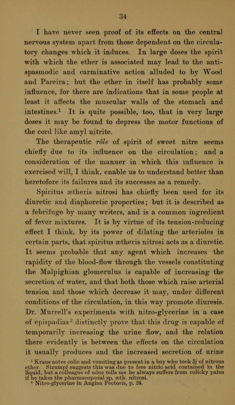 I have never seen proof of its effects on the central nervous system apart from those dependent on the circula- tory changes which it induces. In large doses the spirit with which the ether is associated may lead to the anti- spasmodic and carminative action alluded to by Wood and Pareira; but the ether in itself has probably some influence, for there are indications that in some people at least it affects the muscular walls of the stomach and intestines.^ It is quite possible, too, that in very large doses it may be found to depress the motor functions of the cord like amyl nitrite. The therapeutic role of spirit of sweet nitre seems chiefly due to its influence on the circulation; and a consideration of the manner in which this influence is exercised will, I think, enable us to understand better than heretofore its failures and its successes as a remedy. Spiritus setheris nitrosi has chiefly been used for its diuretic and diaphoretic properties; but it is described as a febrifuge by many writers, and is a common ingredient of fever mixtures. It is by virtue of its tension-reducing effect I think, by its power of dilating the arterioles in certain parts, that spiritus setheris nitrosi acts as a diuretic. It seems probable that any agent which increases the rapidity of the blood-flow through the vessels constituting the Malpighian glomerulus is capable of increasing the secretion of water, and that both those which raise arterial tension and those which decrease it may, under different conditions of the circulation, in this way promote diuresis. Dr. Murrell's experiments with nitro-glycerine in a case of epispadias ^ distinctly prove that this drug is capable of temporarily increasing the urine flow, and the relation there evidently is between the effects on the circulation it usually produces and the increased secretion of urine ^ Kraus notes colic and vomiting as present in a boy who took 3j of nitrous ether. Strumpf suggests this was due to free nitric acid contained in the liquid, but a colleague of mine tells me he always suffers from colicky pains if he takes the pharmacopoeial sp. seth. nitrosi. '^ Nitro-glycerine in Angina Pectoris, p. 24.