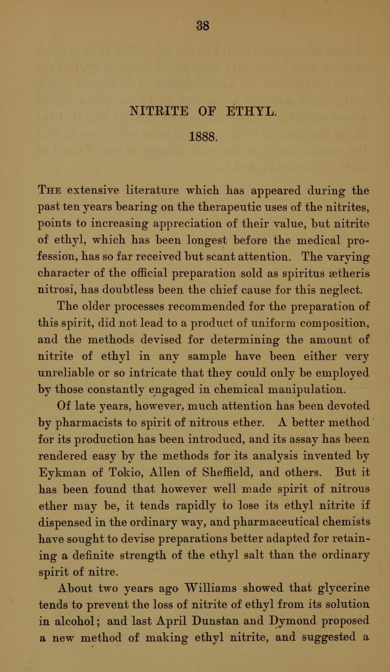 NITEITE OF ETHYL. 1888. The extensive literature whicli lias appeared during the past ten years bearing on the therapeutic uses of the nitrites, points to increasing appreciation of their value, but nitrite of ethyl, which has been longest before the medical pro- fession, has so far received but scant attention. The varying character of the official preparation sold as spiritus setheris nitrosi, has doubtless been the chief cause for this neglect. The older processes recommended for the preparation of this spirit, did not lead to a product of uniform composition, and the methods devised for determining the amount of nitrite of ethyl in any sample have been either very unreliable or so intricate that they could only be employed by those constantly engaged in chemical manipulation. Of late years, however, much attention has been devoted by pharmacists to spirit of nitrous ether. A better method for its production has been introducd, and its assay has been rendered easy by the methods for its analysis invented by Eykman of Tokio, Allen of Sheffield, and others. But it has been found that however well m.ade spirit of nitrous ether may be, it tends rapidly to lose its ethyl nitrite if dispensed in the ordinary way, and pharmaceutical chemists have sought to devise preparations better adapted for retain- ing a definite strength of the ethyl salt than the ordinary spirit of nitre. About two years ago Williams showed that glycerine tends to prevent the loss of nitrite of ethyl from its solution in alcohol; and last April Dunstan and Dymond proposed a new method of making ethyl nitrite, and suggested a