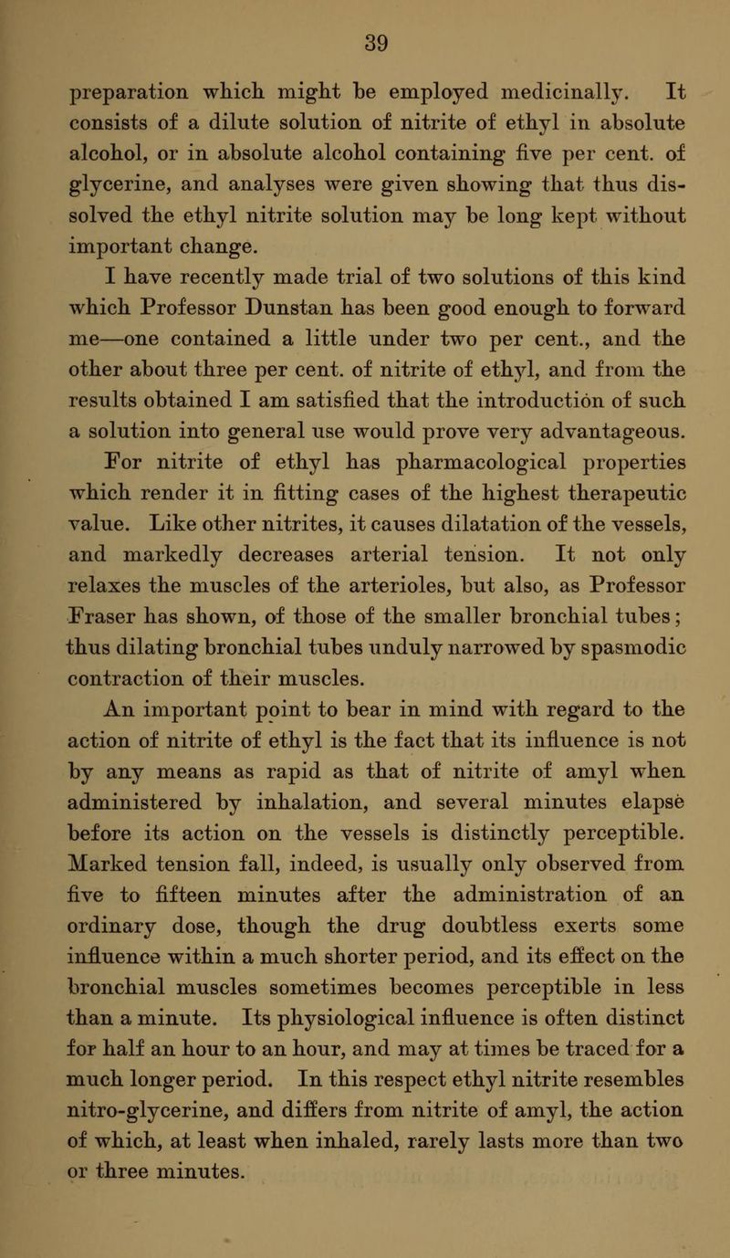 preparation which might be employed medicinally. It consists of a dilute solution of nitrite of ethyl in absolute alcohol, or in absolute alcohol containing five per cent, of glycerine, and analyses were given showing that thus dis- solved the ethyl nitrite solution may be long kept without important change. I have recently made trial of two solutions of this kind which Professor Dunstan has been good enough to forward me—one contained a little under two per cent., and the other about three per cent, of nitrite of ethyl, and from the results obtained I am satisfied that the introduction of such a solution into general use would prove very advantageous. For nitrite of ethyl has pharmacological properties which render it in fitting cases of the highest therapeutic value. Like other nitrites, it causes dilatation of the vessels, and markedly decreases arterial tension. It not only relaxes the muscles of the arterioles, but also, as Professor Fraser has shown, of those of the smaller bronchial tubes; thus dilating bronchial tubes unduly narrowed by spasmodic contraction of their muscles. An important point to bear in mind with regard to the action of nitrite of ethyl is the fact that its influence is not by any means as rapid as that of nitrite of amyl when administered by inhalation, and several minutes elapse before its action on the vessels is distinctly perceptible. Marked tension fall, indeed, is usually only observed from five to fifteen minutes after the administration of an ordinary dose, though the drug doubtless exerts some influence within a much shorter period, and its effect on the bronchial muscles sometimes becomes perceptible in less than a minute. Its physiological influence is often distinct for half an hour to an hour, and may at times be traced for a much longer period. In this respect ethyl nitrite resembles nitro-glycerine, and differs from nitrite of amyl, the action of which, at least when inhaled, rarely lasts more than two or three minutes.
