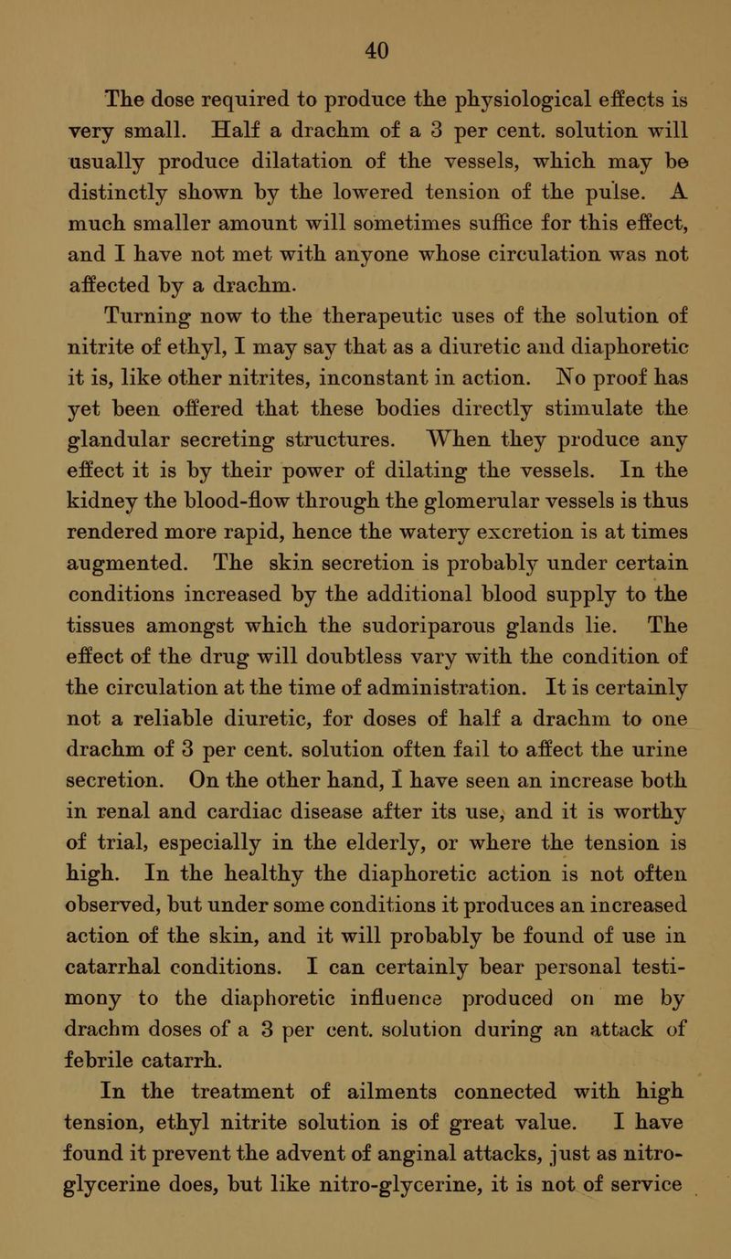 The dose required to produce the physiological effects is very small. Half a drachm of a 3 per cent, solution will usually produce dilatation of the vessels, which may be distinctly shown by the lowered tension of the pulse. A much smaller amount will sometimes suffice for this effect, and I have not met with anyone whose circulation was not affected by a drachm. Turning now to the therapeutic uses of the solution of nitrite of ethyl, I may say that as a diuretic and diaphoretic it is, like other nitrites, inconstant in action. No proof has yet been offered that these bodies directly stimulate the glandular secreting structures. When they produce any effect it is by their power of dilating the vessels. In the kidney the blood-flow through the glomerular vessels is thus rendered more rapid, hence the watery excretion is at times augmented. The skin secretion is probably under certain conditions increased by the additional blood supply to the tissues amongst which the sudoriparous glands lie. The effect of the drug will doubtless vary with the condition of the circulation at the time of administration. It is certainly not a reliable diuretic, for doses of half a drachm to one drachm of 3 per cent, solution often fail to affect the urine secretion. On the other hand, I have seen an increase both in renal and cardiac disease after its use, and it is worthy of trial, especially in the elderly, or where the tension is high. In the healthy the diaphoretic action is not often observed, but under some conditions it produces an increased action of the skin, and it will probably be found of use in catarrhal conditions. I can certainly bear personal testi- mony to the diaphoretic influence produced on me by drachm doses of a 3 per cent, solution during an attack of febrile catarrh. In the treatment of ailments connected with high tension, ethyl nitrite solution is of great value. I have found it prevent the advent of anginal attacks, just as nitro- glycerine does, but like nitro-glycerine, it is not of service