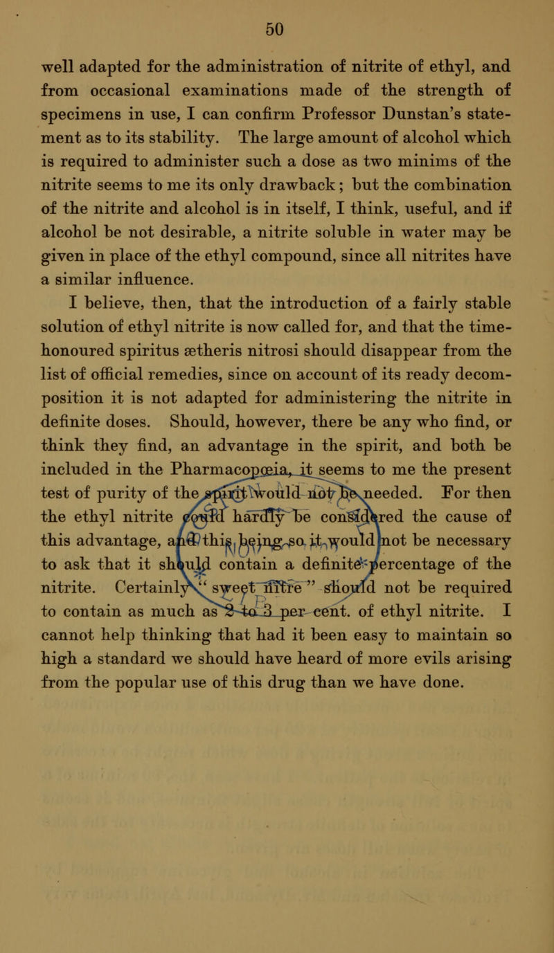 well adapted for the administration of nitrite of ettyl, and from occasional examinations made of the strength of specimens in use, I can confirm Professor Dunstan's state- ment as to its stability. The large amount of alcohol which is required to administer such a dose as two minims of the nitrite seems to me its only drawback; but the combination of the nitrite and alcohol is in itself, I think, useful, and if alcohol be not desirable, a nitrite soluble in water may be given in place of the ethyl compound, since all nitrites have a similar influence. I believe, then, that the introduction of a fairly stable solution of ethyl nitrite is now called for, and that the time- honoured spiritus setheris nitrosi should disappear from the list of official remedies, since on account of its ready decom- position it is not adapted for administering the nitrite in definite doses. Should, however, there be any who find, or think they find, an advantage in the spirit, and both be included in the Pharmacop^eia_it^ems to me the present test of purity of the js^sSQ^t^^oiild di^ip^ For then the ethyl nitrite ^&«M haf3Iy^T)e con^dflired the cause of this advantage, ap^thijBjb^jn,g^ait-,^ouldlnot be necessary to ask that it shiujl^ contain a definite^'percentage of the nitrite. Certainl^S^ sweet~fl]Sfe  ^ho;wld not be required to contain as much a^'''S-4a:3L4)er cent, of ethyl nitrite. I cannot help thinking that had it been easy to maintain so high a standard we should have heard of more evils arising from the popular use of this drug than we have done.