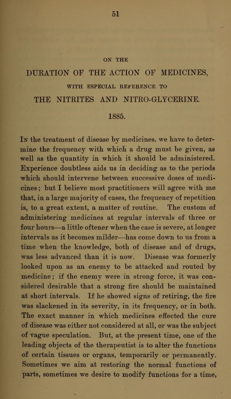 ON THE DURATION OF THE ACTION OF MEDICINES, WITH ESPECIAL REi^'ERENCE TO THE NITRITES AND NITRO-GLYCERINE. 1885. In the treatment of disease by medicines, we have to deter- mine the frequency with which a drug must be given, as well as the quantity in which it should be administered. Experience doubtless aids us in deciding as to the periods which should intervene between successive doses of medi- cines ; but I believe most practitioners will agree with me that, in a large majority of cases, the frequency of repetition is, to a great extent, a matter of routine. The custom of administering medicines at regular intervals of three or four hours—a little oftener when the case is severe, at longer intervals as it becomes milder—has come down to us from a time when the knowledge, both of disease and of drugs, was less advanced than it is now. Disease was formerly looked upon as an enemy to be attacked and routed by medicine; if the enemy were in strong force, it was con- sidered desirable that a strong fire should be maintained at short intervals. If he showed signs of retiring, the fire was slackened in its severity, in its frequency, or in both. The exact manner in which medicines effected the cure of disease was either not considered at all, or was the subject of vague speculation. But, at the present time, one of the leading objects of the therapeutist is to alter the functions of certain tissues or organs, temporarily or permanently. Sometimes we aim at restoring the normal functions of parts, sometimes we desire to modify functions for a time,