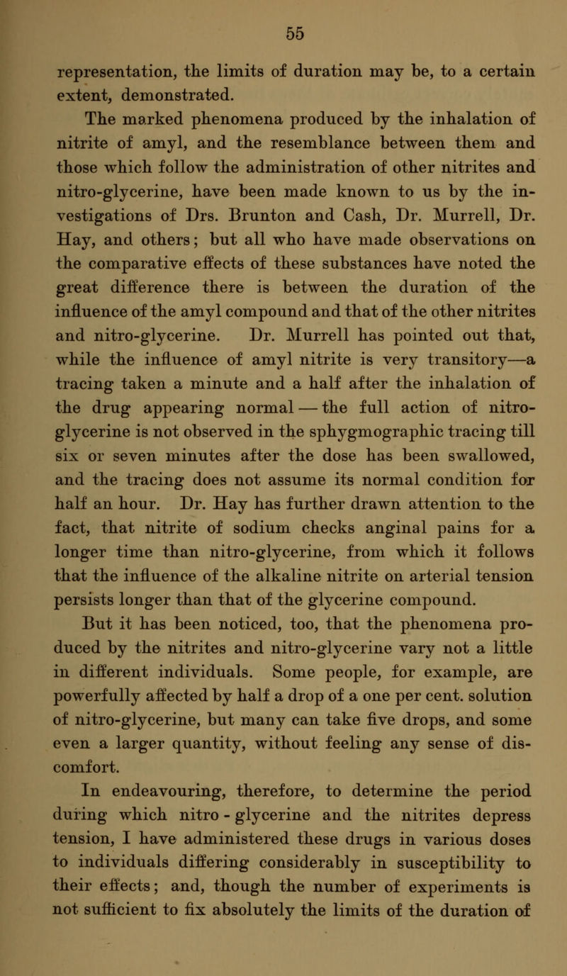 representation, the limits of duration may be, to a certain extent, demonstrated. The marked phenomena produced by the inhalation of nitrite of amyl, and the resemblance between them and those which follow the administration of other nitrites and nitro-glycerine, have been made known to us by the in- vestigations of Drs. Brunton and Cash, Dr. Murrell, Dr. Hay, and others; but all who have made observations on the comparative effects of these substances have noted the great difference there is between the duration of the influence of the amyl compound and that of the other nitrites and nitro-glycerine. Dr. Murrell has pointed out that, while the influence of amyl nitrite is very transitory—a tracing taken a minute and a half after the inhalation of the drug appearing normal — the full action of nitro- glycerine is not observed in the sphygmographic tracing till six or seven minutes after the dose has been swallowed, and the tracing does not assume its normal condition for half an hour. Dr. Hay has further drawn attention to the fact, that nitrite of sodium checks anginal pains for a longer time than nitro-glycerine, from which it follows that the influence of the alkaline nitrite on arterial tension persists longer than that of the glycerine compound. But it has been noticed, too, that the phenomena pro- duced by the nitrites and nitro-glycerine vary not a little in different individuals. Some people, for example, are powerfully affected by half a drop of a one per cent, solution of nitro-glycerine, but many can take flve drops, and some even a larger quantity, without feeling any sense of dis- comfort. In endeavouring, therefore, to determine the period during which nitro - glycerine and the nitrites depress tension, I have administered these drugs in various doses to individuals differing considerably in susceptibility to their effects; and, though the number of experiments is not sufficient to fix absolutely the limits of the duration of