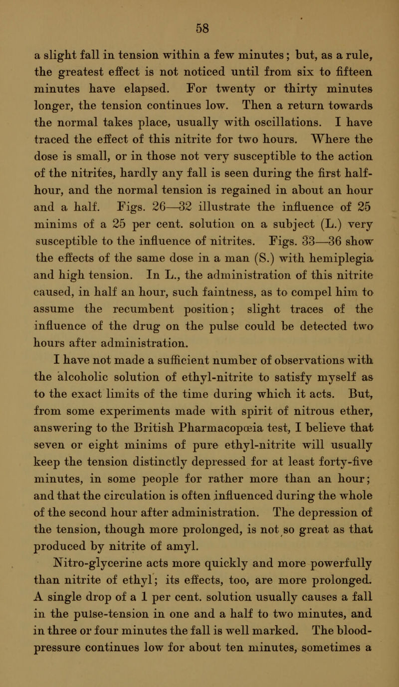 a slight fall in tension within a few minutes; but, as a rule, the greatest effect is not noticed until from six to jfifteen minutes have elapsed. For twenty or thirty minutes longer, the tension continues low. Then a return towards the normal takes place, usually with oscillations. I have traced the effect of this nitrite for two hours. Where the dose is small, or in those not very susceptible to the action of the nitrites, hardly any fall is seen during the first half- hour, and the normal tension is regained in about an hour and a half. Figs. 26—32 illustrate the influence of 25 minims of a 25 per cent, solution on a subject (L.) very susceptible to the influence of nitrites. Figs. 33—36 show the effects of the same dose in a man (S.) with hemiplegia and high tension. In L., the administration of this nitrite caused, in half an hour, such faintness, as to compel him to assume the recumbent position; slight traces of the influence of the drug on the pulse could be detected two hours after administration. I have not made a sufficient number of observations with the alcoholic solution of ethyl-nitrite to satisfy myself as to the exact limits of the time during which it acts. But, from some experiments made with spirit of nitrous ether, answering to the British Pharmacopoeia test, I believe that seven or eight minims of pure ethyl-nitrite will usually keep the tension distinctly depressed for at least forty-five minutes, in some people for rather more than an hour; and that the circulation is often influenced during the whole of the second hour after administration. The depression of the tension, though more prolonged, is not so great as that produced by nitrite of amyl. Nitro-glycerine acts more quickly and more powerfully than nitrite of ethyl; its effects, too, are more prolonged. A single drop of a 1 per cent, solution usually causes a fall in the pulse-tension in one and a half to two minutes, and in three or four minutes the fall is well marked. The blood- pressure continues low for about ten minutes, sometimes a