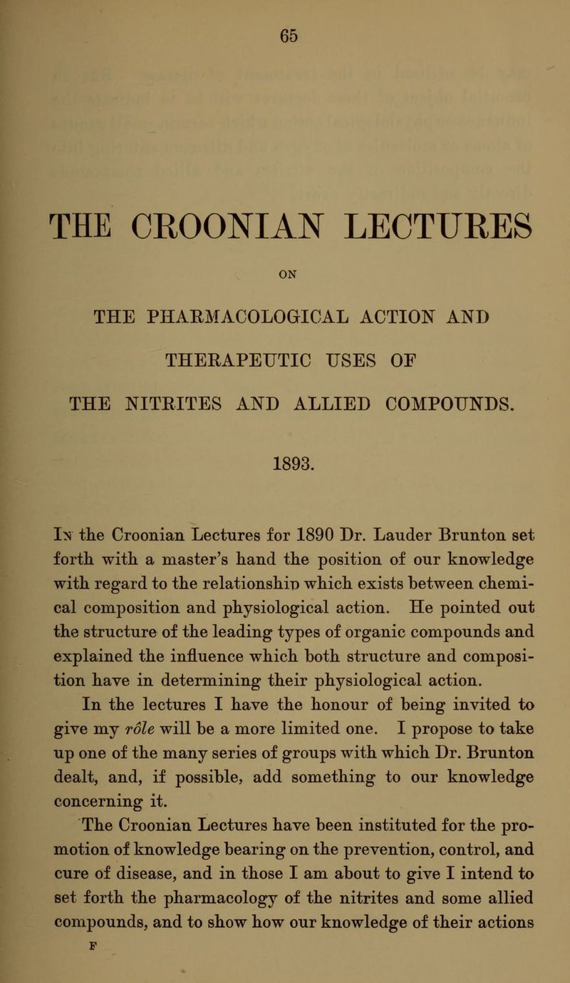 THE CROONIAN LECTURES ON THE PHARMACOLOGICAL ACTION AND THERAPEUTIC USES OF THE NITRITES AND ALLIED COMPOUNDS. 1893. I>s the Croonian Lectures for 1890 Dr. Lauder Brunton set forth with a master's hand the position of our knowledge with regard to the relationship which exists between chemi- cal composition and physiological action. He pointed out the structure of the leading types of organic compounds and explained the influence which both structure and composi- tion have in determining their physiological action. In the lectures I have the honour of being invited to give my role will be a more limited one. I propose to take up one of the many series of groups with which Dr. Brunton dealt, and, if possible, add something to our knowledge concerning it. The Croonian Lectures have been instituted for the pro- motion of knowledge bearing on the prevention, control, and cure of disease, and in those I am about to give I intend to set forth the pharmacology of the nitrites and some allied compounds, and to show how our knowledge of their actions