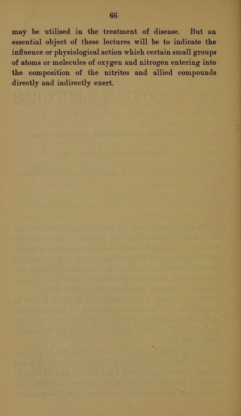 may be utilised in the treatment of disease. But an essential object of these lectures will be to indicate the influence or physiological action which certain small groups of atoms or molecules of oxygen and nitrogen entering into the composition of the nitrites and allied compounds directly and indirectly exert.
