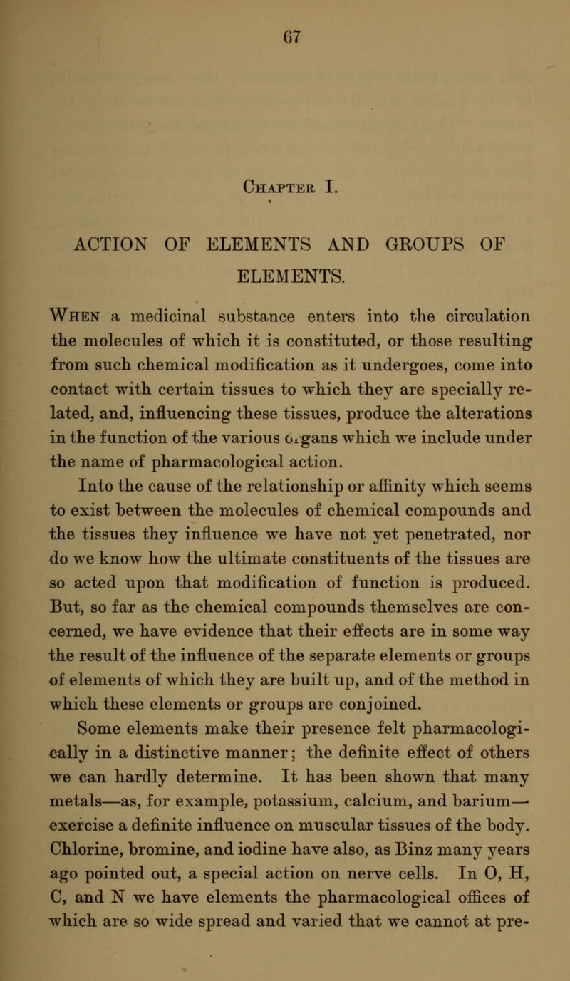 Chapter I. ACTION OF ELEMENTS AND GROUPS OF ELEMENTS. When a medicinal substance enters into the circulation the molecules of which it is constituted, or those resulting from such chemical modification as it undergoes, come into contact with certain tissues to which they are specially re- lated, and, influencing these tissues, produce the alterations in the function of the various Ox gans which we include under the name of pharmacological action. Into the cause of the relationship or affinity which seems to exist between the molecules of chemical compounds and the tissues they influence we have not yet penetrated, nor do we know how the ultimate constituents of the tissues are so acted upon that modiflcation of function is produced. But, so far as the chemical compounds themselves are con- cerned, we have evidence that their effects are in some way the result of the influence of the separate elements or groups of elements of which they are built up, and of the method in which these elements or groups are conjoined. Some elements make their presence felt pharmacologi- cally in a distinctive manner; the definite effect of others we can hardly determine. It has been shown that many metals—as, for example, potassium, calcium, and barium—• exercise a definite influence on muscular tissues of the body. Chlorine, bromine, and iodine have also, as Binz many years ago pointed out, a special action on nerve cells. In 0, H, C, and N we have elements the pharmacological offices of which are so wide spread and varied that we cannot at pre-
