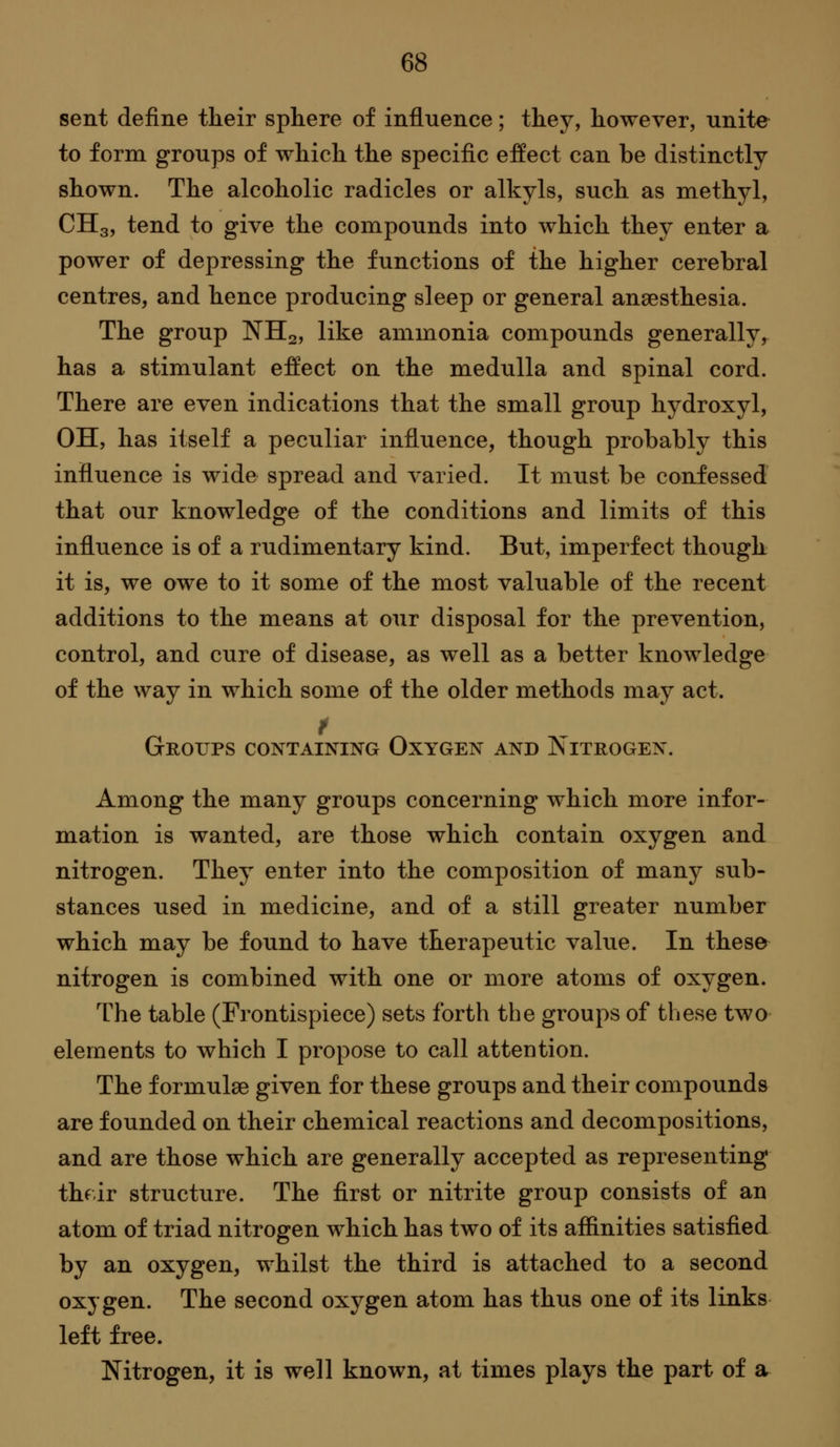 sent define their sphere of influence; they, however, unite to form groups of which the specific effect can be distinctly shown. The alcoholic radicles or alkyls, such as methyl, CHg, tend to give the compounds into which they enter a power of depressing the functions of the higher cerebral centres, and hence producing sleep or general anaesthesia. The group NH2, like ammonia compounds generally, has a stimulant effect on the medulla and spinal cord. There are even indications that the small group hydroxyl, OH, has itself a peculiar influence, though probably this influence is wide spread and varied. It must be confessed that our knowledge of the conditions and limits of this influence is of a rudimentary kind. But, imperfect though it is, we owe to it some of the most valuable of the recent additions to the means at our disposal for the prevention, control, and cure of disease, as well as a better knowledge of the way in which some of the older methods may act. Groups containing Oxygen and Nitrogen. Among the many groups concerning which more infor- mation is wanted, are those which contain oxygen and nitrogen. They enter into the composition of many sub- stances used in medicine, and of a still greater number which may be found to have therapeutic value. In these nitrogen is combined with one or more atoms of oxygen. The table (Frontispiece) sets forth the groups of these two elements to which I propose to call attention. The formulae given for these groups and their compounds are founded on their chemical reactions and decompositions, and are those which are generally accepted as representing thfir structure. The first or nitrite group consists of an atom of triad nitrogen which has two of its affinities satisfied by an oxygen, whilst the third is attached to a second oxygen. The second oxygen atom has thus one of its links left free. Nitrogen, it is well known, at times plays the part of a