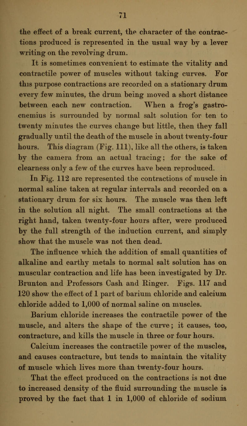 the effect of a break current, the character of the contrac- tions produced is represented in the usual way by a lever writing on the revolving drum. It is sometimes convenient to estimate the vitality and contractile power of muscles without taking curves. For this purpose contractions are recorded on a stationary drum every few minutes, the drum being moved a short distance between each new contraction. When a frog's gastro- cnemius is surrounded by normal salt solution for ten to twenty minutes the curves change but little, then they fall gradually until the death of the muscle in about twenty-four hours. This diagram (Fig. Ill), like all the others, is taken by the camera from an actual tracing; for the sake of clearness only a few of the curves have been reproduced. In Fig. 112 are represented the contractions of muscle in normal saline taken at regular intervals and recorded on a stationary drum for six hours. The muscle was then left in the solution all night. The small contractions at the right hand, taken twenty-four hours after, were produced by the full strength of the induction current, and simply show that the muscle was not then dead. The influence which the addition of small quantities of alkaline and earthy metals to normal salt solution has on muscular contraction and life has been investigated by Dr. Brunton and Professors Cash and Ringer. Figs. 117 and 120 show the effect of 1 part of barium chloride and calcium chloride added to 1,000 of normal saline on muscles. Barium chloride increases the contractile power of the muscle, and alters the shape of the curve; it causes, too, contracture, and kills the muscle in three or four hours. Calcium increases the contractile power of the muscles, and causes contracture, but tends to maintain the vitality of muscle which lives more than twenty-four hours. That the effect produced on the contractions is not due to increased density of the fluid surrounding the muscle is proved by the fact that 1 in 1,000 of chloride of sodium