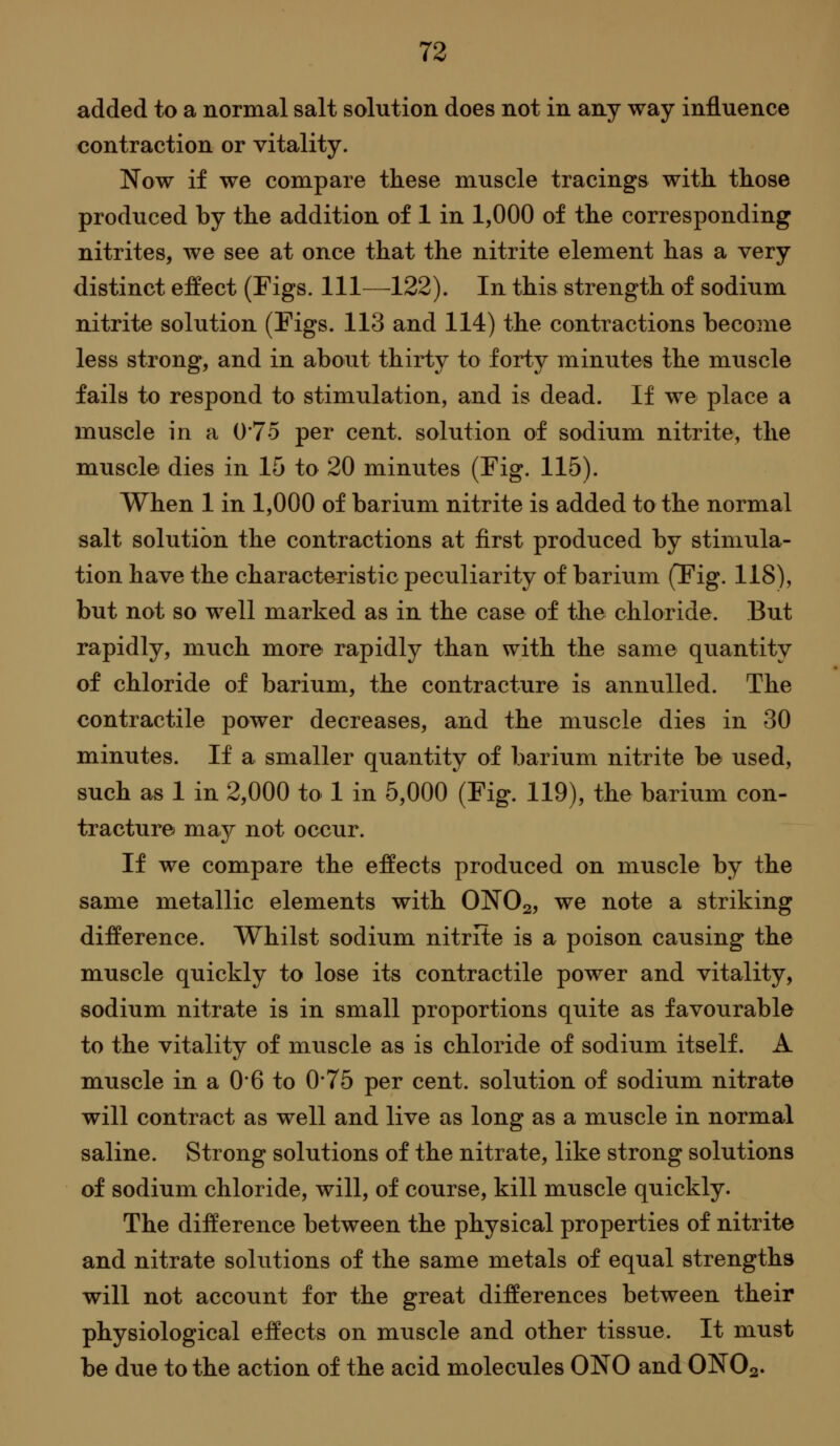 added to a normal salt solution does not in any way influence contraction or vitality. Now if we compare these muscle tracings with, those produced by the addition of 1 in 1,000 of the corresponding nitrites, we see at once that the nitrite element has a very distinct effect (Figs. Ill—122). In this strength of sodium nitrite solution (Figs. 113 and 114) the contractions become less strong, and in about thirty to forty minutes the muscle fails to respond to stimulation, and is dead. If we place a muscle in a 0*75 per cent, solution of sodium nitrite, the muscle dies in 15 to 20 minutes (Fig. 115). When 1 in 1,000 of barium nitrite is added to the normal salt solution the contractions at first produced by stimula- tion have the characteristic peculiarity of barium (Tig. 118), but not so well marked as in the case of the chloride. But rapidly, much more rapidly than with the same quantity of chloride of barium, the contracture is annulled. The contractile power decreases, and the muscle dies in 30 minutes. If a smaller quantity of barium nitrite be used, such as 1 in 2,000 to 1 in 5,000 (Fig. 119), the barium con- tracture may not occur. If we compare the effects produced on muscle by the same metallic elements with ONO2, we note a striking difference. Whilst sodium nitrite is a poison causing the muscle quickly to lose its contractile power and vitality, sodium nitrate is in small proportions quite as favourable to the vitality of muscle as is chloride of sodium itself. A muscle in a 0*6 to 0*75 per cent, solution of sodium nitrate will contract as well and live as long as a muscle in normal saline. Strong solutions of the nitrate, like strong solutions of sodium chloride, will, of course, kill muscle quickly. The difference between the physical properties of nitrite and nitrate solutions of the same metals of equal strengths will not account for the great differences between their physiological effects on muscle and other tissue. It must be due to the action of the acid molecules ONO and ONO2.