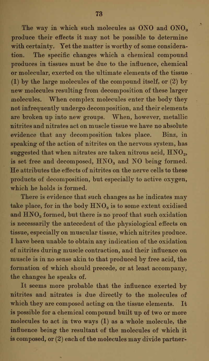 The way in which such molecules as OiSTO and ONO2 produce their effects it may not be possible to determine with certainty. Yet the matter is worthy of some considera- tion. The specific changes which a chemical compound produces in tissues must be due to the influence, chemical or molecular, exerted on the ultimate elements of the tissue (1) by the large molecules of the compound itself, or (2) by new molecules resulting from decomposition of these larger molecules. When complex molecules enter the body they not infrequently undergo decomposition, and their elements are broken up into new groups. When, however, metallic nitrites and nitrates act on muscle tissue we have no absolute evidence that any decomposition takes place. Binz, in speaking of the action of nitrites on the nervous system, has suggested that when nitrates are taken nitrous acid, HNO2, is set free and decomposed, HNO3 ^^^ NO being formed. He attributes the effects of nitrites on the nerve cells to these products of decomposition, but especially to active oxygen, which he holds is formed. There is evidence that such changes as he indicates may take place, for in the body HNO2 is to some extent oxidised and HNO3 formed, but there is no proof that such oxidation is necessarily the antecedent of the physiological effects on tissue, especially on muscular tissue, which nitrites produce. I have been unable to obtain any indication of the oxidation of nitrites during muscle contraction, and their influence on muscle is in no sense akin to that produced by free acid, the formation of which should precede, or at least accompany, the changes he speaks of. It seems more probable that the influence exerted by nitrites and nitrates is due directly to the molecules of which they are composed acting on the tissue elements. It is possible for a chemical compound built up of two or more molecules to act in two ways (1) as a whole molecule, the influence being the resultant of the molecules of which it is composed, or (2) each of the molecules may divide partner-