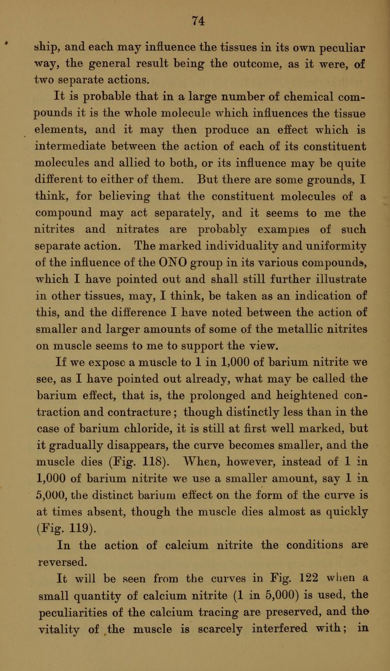 ship, and each may influence the tissues in its own peculiar way, the general result being the outcome, as it were, of two separate actions. It is probable that in a large number of chemical com- pounds it is the whole molecule which influences the tissue elements, and it may then produce an effect which is intermediate between the action of each of its constituent molecules and allied to both, or its influence may be quite different to either of them. But there are some grounds, I think, for believing that the constituent molecules of a compound may act separately, and it seems to me the nitrites and nitrates are probably examples of such separate action. The marked individuality and uniformity of the influence of the ONO group in its various compounds, which I have pointed out and shall still further illustrate in other tissues, may, I think, be taken as an indication of this, and the difference I have noted between the action of smaller and larger amounts of some of the metallic nitrites on muscle seems to me to support the view. If we expose a muscle to 1 in 1,000 of barium nitrite we see, as I have pointed out already, what may be called the barium effect, that is, the prolonged and heightened con- traction and contracture; though distinctly less than in the case of barium chloride, it is still at first well marked, but it gradually disappears, the curve becomes smaller, and the muscle dies (Fig, 118). AVhen, however, instead of 1 in 1,000 of barium nitrite we use a smaller amount, say 1 in 5,000, the distinct barium effect on the form of the curve is at times absent, though the muscle dies almost as quickly (Fig. 119). In the action of calcium nitrite the conditions are reversed. It will be seen from the curves in Fig. 122 when a small quantity of calcium nitrite (1 in 5,000) is used, the peculiarities of the calcium tracing are preserved, and the vitality of the muscle is scarcely interfered with; in