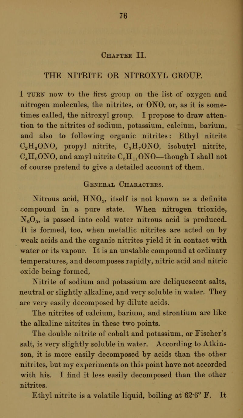 Chapter II. THE NITRITE OR NITROXYL GROUP. I TUKN now to the first group on the list of oxygen and nitrogen molecules, the nitrites, or ONO, or, as it is some- times called, the nitroxyl group. I propose to draw atten- tion to the nitrites of sodium, potassium, calcium, barium, and also to following organic nitrites: Ethyl nitrite C2II5ONO, propyl nitrite, CsH^OiSiO, isobutyl nitrite, C4H9ONO, and amyl nitrite CgHnONO—though I shall not of course pretend to give a detailed account of them. General Characters. Nitrous acid, IINO2, itself is not known as a definite compound in a pure state. When nitrogen trioxide, N2O3, is passed into cold water nitrous acid is produced. It is formed, too, when metallic nitrites are acted on by weak acids and the organic nitrites yield it in contact with water or its vapour. It is an unCitable compound at ordinary temperatures, and decomposes rapidly, nitric acid and nitric oxide being formed. Nitrite of sodium and potassium are deliquescent salts, neutral or slightly alkaline, and very soluble in water. They are very easily decomposed by dilute acids. The nitrites of calcium, barium, and strontium are like the alkaline nitrites in these two points. The double nitrite of cobalt and potassium, or Fischer's salt, is very slightly soluble in water. According to Atkin- son, it is more easily decomposed by acids than the other nitrites, but my experiments on this point have not accorded with his. I find it less easily decomposed than the other nitrites. Ethyl nitrite is a volatile liquid, boiling at 62*6° F. It