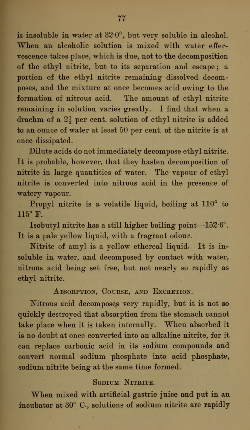 is insoluble in water at 320°, but very soluble in alcohol. When an alcoholic solution is mixed with water effer- vescence takes place, which is due, not to the decomposition of the ethyl nitrite, but to its separation and escape; a portion of the ethyl nitrite remaining dissolved decom- poses, and the mixture at once becomes acid owing to the formation of nitrous acid. The amount of ethyl nitrite remaining in solution varies greatly. I find that when a drachm of a 2^ per cent, solution of ethyl nitrite is added to an ounce of water at least 50 per cent, of the nitrite is at once dissipated. Dilute acids do not immediately decompose ethyl nitrite. It is probable, however, that they hasten decomposition of nitrite in large quantities of water. The vapour of ethyl nitrite is converted into nitrous acid in the presence of watery vapour. Propyl nitrite is a volatile liquid, boiling at 110° to 115° F. Isobutyl nitrite has a still higher boiling point—1526^'. It is a pale yellow liquid, with a fragrant odour. Nitrite of amyl is a yellow ethereal liquid. It is in- soluble in water, and decomposed by contact with water, nitrous acid being set free, but not nearly so rapidly as ethyl nitrite. Absorption, Course, and Excretion. Nitrous acid decomposes very rapidly, but it is not so quickly destroyed that absorption from the stomach cannot take place when it is taken internally. When absorbed it is no doubt at once converted into an alkaline nitrite, for it can replace carbonic acid in its sodium compounds and convert normal sodium phosphate into acid phosphate, sodium nitrite being at the same time formed. Sodium Nitrite. When mixed with artificial gastric juice and put in an incubator at 30° C, solutions of sodium nitrite are rapidly