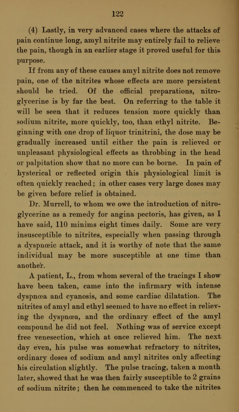 (4) Lastly, in very advanced cases where tlie attacks of pain continue long, amyl nitrite may entirely fail to relieve the pain, though in an earlier stage it proved useful for this purpose. If from any of these causes amyl nitrite does not remove pain, one of the nitrites whose effects are more persistent should be tried. Of the official preparations, nitro^ glycerine is by far the best. On referring to the table it will be seen that it reduces tension more quickly than sodium nitrite, more quickly, too, than ethyl nitrite. Be- ginning with one drop of liquor trinitrini, the dose may be gradually increased until either the pain is relieved or unpleasant physiological effects as throbbing in the head or palpitation show that no more can be borne. In pain of hysterical or reflected origin this physiological limit i& often quickly reached; in other cases very large doses may be given before relief is obtained. Dr. Murrell, to whom we owe the introduction of nitro- glycerine as a remedy for angina pectoris, has given, as I have said, 110 minims eight times daily. Some are very insusceptible to nitrites, especially when passing through a dyspnceic attack, and it is worthy of note that the same individual may be more susceptible at one time than another. A patient, L., from whom several of the tracings I show have been taken, came into the infirmary with intense dyspnoea and cyanosis, and some cardiac dilatation. The nitrites of amyl and ethyl seemed to have no effect in reliev- ing the dyspnoea, and the ordinary effect of the amyl compound he did not feel. Nothing was of service except free venesection, which at once relieved him. The next day even, his pulse was somewhat refractory to nitrites, ordinary doses of sodium and amyl nitrites only affecting his circulation slightly. The pulse tracing, taken a month later, showed that he was then fairly susceptible to 2 grains of sodium nitrite; then he commenced to take the nitrites^
