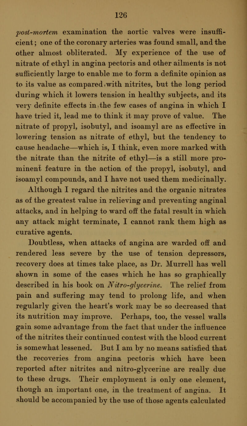 yosi-morteifn examination the aortic valves were insuffi- cient ; one of the coronary arteries was found small, and the other almost obliterated. My experience of the use of nitrate of ethyl in angina pectoris and other ailments is not sufficiently large to enable me to form a definite opinion as to its value as compared.with nitrites, but the long period during which it lowers tension in healthy subjects, and its very definite effects in,the few cases of angina in which I have tried it, lead me to think it may prove of value. The nitrate of propyl, isobutyl, and isoamyl are as effective in lowering tension as nitrate of ethyl, but the tendency to cause headache—which is, I think, even more marked with the nitrate than the nitrite of ethyl—is a still more pro- minent feature in the action of the propyl, isobutyl, and isoamyl compounds, and I have not used them medicinally. Although I regard the nitrites and the organic nitrates as of the greatest value in relieving and preventing anginal attacks, and in helping to ward off the fatal result in which any attack might terminate, I cannot rank them high as curative agents. Doubtless, when attacks of angina are warded off and rendered less severe by the use of tension depressors, recovery does at times take place, as Dr. Murrell has well shown in some of the cases which he has so graphically described in his book on Nitro-glycerine. The relief from pain and suffering may tend to prolong life, and when regularly given the heart's work may be so decreased that its nutrition may improve. Perhaps, too, the vessel walls gain some advantage from the fact that under the influence of the nitrites their continued contest with the blood current is somewhat lessened. But I am by no means satisfied that the recoveries from angina pectoris which have been reported after nitrites and nitro-glycerine are really due to these drugs. Their employment is only one element, though an important one, in the treatment of angina. It should be accompanied by the use of those agents calculated