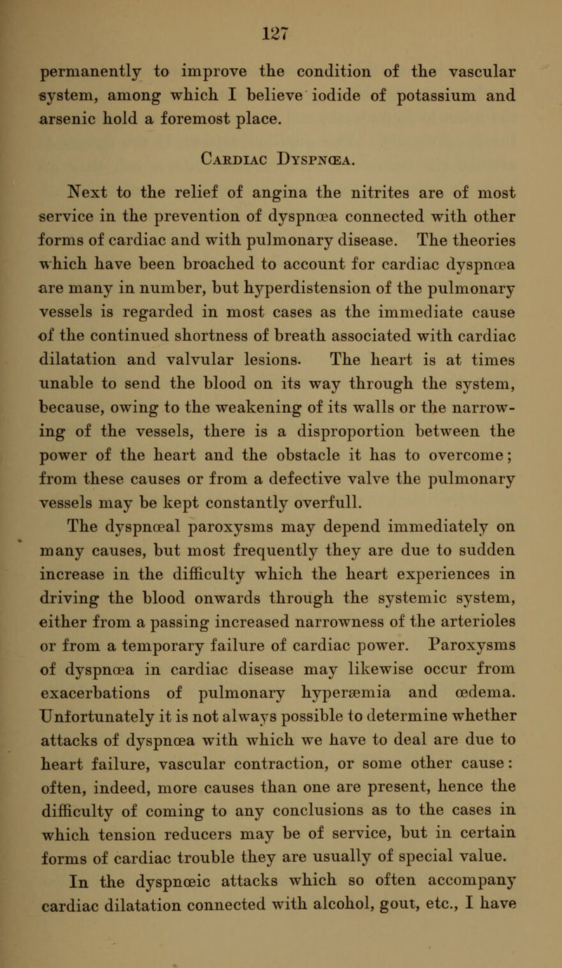 permanently to improve the condition of tlie vascular system, among which I believe iodide of potassium and arsenic hold a foremost place. Cardiac Dyspnoea. Next to the relief of angina the nitrites are of most service in the prevention of dyspnoea connected with other forms of cardiac and with pulmonary disease. The theories which have been broached to account for cardiac dyspnoea are many in number, but hj^-perdistension of the pulmonary vessels is regarded in most cases as the immediate cause of the continued shortness of breath associated with cardiac dilatation and valvular lesions. The heart is at times unable to send the blood on its way through the system, because, owing to the weakening of its walls or the narrow- ing of the vessels, there is a disproportion between the power of the heart and the obstacle it has to overcome; from these causes or from a defective valve the pulmonary vessels may be kept constantly overfull. The dyspnoeal paroxysms may depend immediately on many causes, but most frequently they are due to sudden increase in the difficulty which the heart experiences in driving the blood onwards through the systemic system, either from a passing increased narrowness of the arterioles or from a temporary failure of cardiac power. Paroxysms of dyspnoea in cardiac disease may likewise occur from exacerbations of pulmonary hypersemia and oedema. Unfortunately it is not always possible to determine whether attacks of dyspnoea with which we have to deal are due to heart failure, vascular contraction, or some other cause: often, indeed, more causes than one are present, hence the difficulty of coming to any conclusions as to the cases in which tension reducers may be of service, but in certain forms of cardiac trouble they are usually of special value. In the dyspnoeic attacks which so often accompany cardiac dilatation connected with alcohol, gout, etc., I have