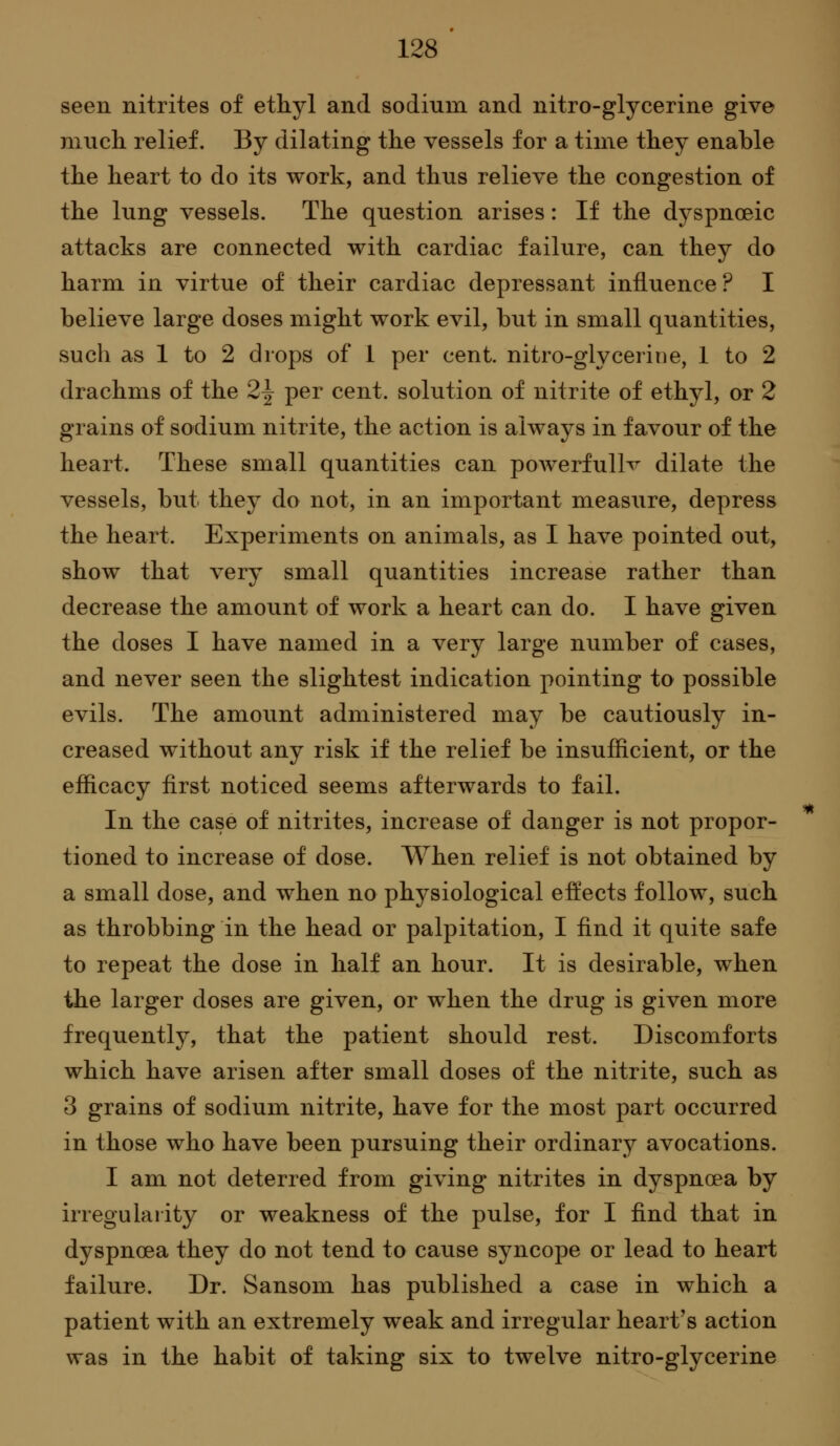 seen nitrites of ethyl and sodium and nitro-glycerine give niuch relief. By dilating the vessels for a time they enable the heart to do its work, and thus relieve the congestion of the lung vessels. The question arises: If the dyspnoeic attacks are connected with cardiac failure, can they do harm in virtue of their cardiac depressant influence ? I believe large doses might work evil, but in small quantities, such as 1 to 2 drops of 1 per cent, nitro-glycerine, 1 to 2 drachms of the 2^ per cent, solution of nitrite of ethyl, or 2 grains of sodium nitrite, the action is always in favour of the heart. These small quantities can powerfuUv dilate the vessels, but they do not, in an important measure, depress the heart. Experiments on animals, as I have pointed out, show that very small quantities increase rather than decrease the amount of work a heart can do. I have given the doses I have named in a very large number of cases, and never seen the slightest indication pointing to possible evils. The amount administered may be cautiously in- creased without any risk if the relief be insufficient, or the efficacy first noticed seems afterwards to fail. In the case of nitrites, increase of danger is not propor- tioned to increase of dose. When relief is not obtained by a small dose, and when no physiological effects follow, such as throbbing in the head or palpitation, I find it quite safe to repeat the dose in half an hour. It is desirable, when the larger doses are given, or when the drug is given more frequently, that the patient should rest. Discomforts which have arisen after small doses of the nitrite, such as 3 grains of sodium nitrite, have for the most part occurred in those who have been pursuing their ordinarj^ avocations. I am not deterred from giving nitrites in dyspnoea by irregularity or weakness of the pulse, for I find that in dyspnoea they do not tend to cause syncope or lead to heart failure. Dr. Sansom has published a case in which a patient with an extremely weak and irregular heart's action was in the habit of taking six to twelve nitro-glycerine