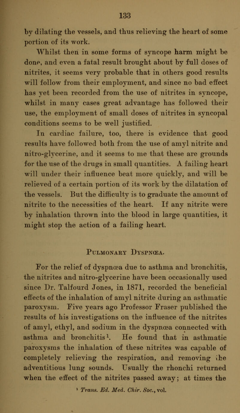 by dilating the vessels, and thus relieving the heart of some portion of its work. Whilst then in some forms of syncope harm might be done, and even a fatal result brought about by full doses of nitrites, it seems very probable that in others good results will follow from their employment, and since no bad effect has yet been recorded from the use of nitrites in syncope, whilst in many cases great advantage has followed their use, the employment of small doses of nitrites in syncopal conditions seems to be well justified. In cardiac failure, too, there is evidence that good results have followed both from the use of amyl nitrite and nitro-glycerine, and it seems to me that these are grounds for the use of the drugs in small quantities. A failing heart will under their influence beat more quickly, and w^ll be relieved of a certain portion of its work by the dilatation of the vessels. But the difliculty is to graduate the amount of nitrite to the necessities of the heart. If any nitrite were by inhalation thrown into the blood in large quantities, it might stop the action of a failing heart. Pulmonary Dyspnoea. For the relief of dyspnoea due to asthma and bronchitis, the nitrites and nitro-glycerine have been occasionally used since Dr. Talfourd Jones, in 1871, recorded the beneficial efi'ects of the inhalation of amyl nitrite during an asthmatic paroxysm. Five years ago Professor Fraser published the results of his investigations on the influence of the nitrites of amyl, ethyl, and sodium in the dyspnoea connected with asthma and bronchitis^. He found that in asthmatic paroxysms the inhalation of these nitrites was capable of completely relieving the respiration, and removing ihe adventitious lung sounds. Usually the rhonchi returned when the elfect of the nitrites passed away; at times the ^ Trans. Ed. Med. Chir. Soc, vol.