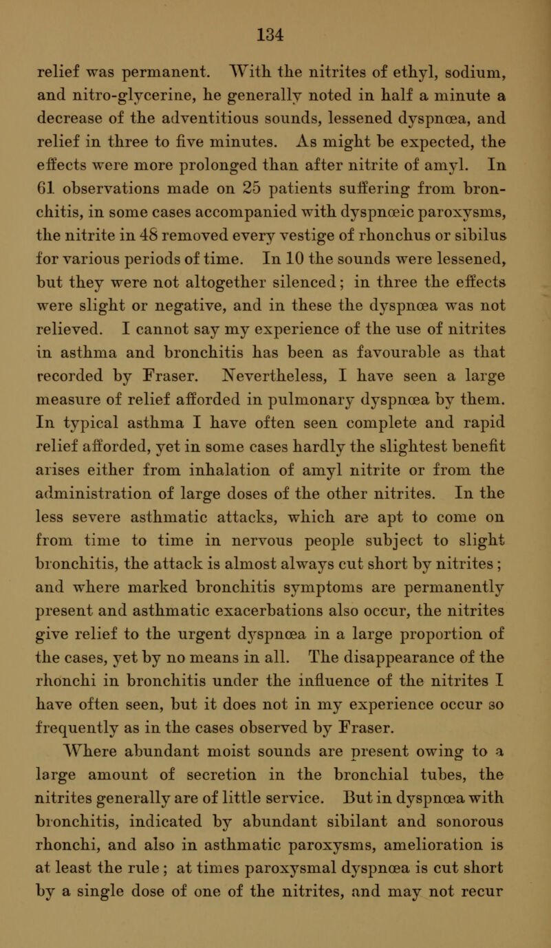 relief was permanent. AYith the nitrites of ethyl, sodium, and nitro-glycerine, he generally noted in half a minute a decrease of the adventitious sounds, lessened dyspnoea, and relief in three to five minutes. As might be expected, the effects were more prolonged than after nitrite of amyl. In 61 observations made on 25 patients suffering from bron- chitis, in some cases accompanied with dyspnoeic paroxysms, the nitrite in 48 removed every vestige of rhonchus or sibilus for various periods of time. In 10 the sounds were lessened, but they were not altogether silenced; in three the effects were slight or negative, and in these the dyspnoea was not relieved. I cannot say my experience of the use of nitrites in asthma and bronchitis has been as favourable as that recorded by Fraser. Nevertheless, I have seen a large measure of relief afforded in pulmonary dyspnoea by them. In typical asthma I have often seen complete and rapid relief afforded, yet in some cases hardly the slightest benefit arises either from inhalation of amyl nitrite or from the administration of large doses of the other nitrites. In the less severe asthmatic attacks, which are apt to come on from time to time in nervous people subject to slight bronchitis, the attack is almost always cut short by nitrites ; and where marked bronchitis symptoms are permanently present and asthmatic exacerbations also occur, the nitrites give relief to the urgent dyspnoea in a large proportion of the cases, yet by no means in all. The disappearance of the rhonchi in bronchitis under the influence of the nitrites I have often seen, but it does not in my experience occur so frequently as in the cases observed by Eraser. Where abundant moist sounds are present owing to a large amount of secretion in the bronchial tubes, the nitrites generally are of little service. But in dyspnoea with bronchitis, indicated by abundant sibilant and sonorous rhonchi, and also in asthmatic paroxysms, amelioration is at least the rule ; at times paroxysmal dyspnoea is cut short by a single dose of one of the nitrites, and may not recur
