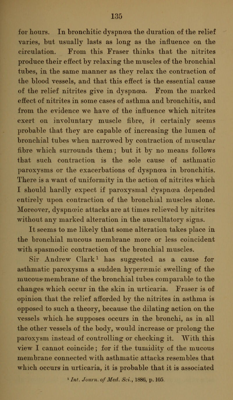 .35 for hours. In bronchitic dyspnoea the duration of the relief varies, but usually lasts as long as the influence on the circulation. From this Eraser thinks that the nitrites produce their effect by relaxing the muscles of the bronchial tubes, in the same manner as they relax the contraction of the blood vessels, and that this effect is the essential cause of the relief nitrites give in dyspnoea. From the marked effect of nitrites in some cases of asthma and bronchitis, and from the evidence we have of the influence which nitrites exert on involuntary muscle fibre, it certainly seems probable that they are capable of increasing the lumen of bronchial tubes when narrowed by contraction of muscular fibre which surrounds them; but it by no means follows that such contraction is the sole cause of asthmatic paroxysms or the exacerbations of dyspnoea in bronchitis. There is a want of uniformity in the action of nitrites which I should hardly expect if paroxysmal dyspnoea depended entirely upon contraction of the bronchial muscles alone. Moreover, dyspnoeic attacks are at times relieved by nitrites without any marked alteration in the auscultatory signs. It seems to me likely that some alteration takes place in the bronchial mucous membrane more or less coincident with spasmodic contraction of the bronchial muscles. Sir Andrew Clark ^ has suggested as a cause for asthmatic paroxysms a sudden hypergemic swelling of the mucous» membrane of the bronchial tubes comparable to the changes which occur in the skin in urticaria. Fraser is of opinion that the relief afforded by the nitrites in asthma is opposed to such a theory, because the dilating action on the vessels which he supposes occurs in the bronchi, as in all the other vessels of the body, would increase or prolong the paroxysm instead of controlling or checking it. With this view I cannot coincide; for if the tumidity of the mucous membrane connected with asthmatic attacks resembles that which occurs in urticaria, it is probable that it is associated