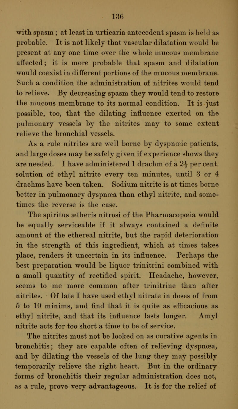 with spasm ; at least in urticaria antecedent spasm is held as probable. It is not likely that vascular dilatation would be present at any one time over the whole mucous membrane affected; it is more probable that spasm and dilatation would coexist in different portions of the mucous membrane. Such a condition the administration of nitrites would tend to relieve. By decreasing spasm they would tend to restore the mucous membrane to its normal condition. It is just possible, too, that the dilating influence exerted on the pulmonary vessels by the nitrites may to some extent relieve the bronchial vessels. As a rule nitrites are well borne by dyspnoeic patients, and large doses may be safely given if experience shows they are needed. I have administered 1 drachm of a 2^ per cent, solution of ethyl nitrite every ten minutes, until 3 or 4 drachms have been taken. Sodium nitrite is at times borne better in pulmonary dyspnoea than ethyl nitrite, and some- times the reverse is the case. The spiritus setheris nitrosi of the Pharmacopoeia would be equally serviceable if it always contained a definite amount of the ethereal nitrite, but the rapid deterioration in the strength of this ingredient, which at times takes place, renders it uncertain in its influence. Perhaps the best preparation would be liquor trinitrini combined with a small quantity of rectified spirit. Headache, however, seems to me more common after trinitrine than after nitrites. Of late I have used ethyl nitrate in doses of from 5 to 10 minims, and find that it is quite as efficacious as ethyl nitrite, and that its influence lasts longer. Amyl nitrite acts for too short a time to be of service. The nitrites must not be looked on as curative agents in bronchitis; they are capable often of relieving dyspnoea, and by dilating the vessels of the lung they may possibly temporarily relieve the right heart. But in the ordinary forms of bronchitis their regular administration does not, as a rule, prove very advantageous. It is for the relief of