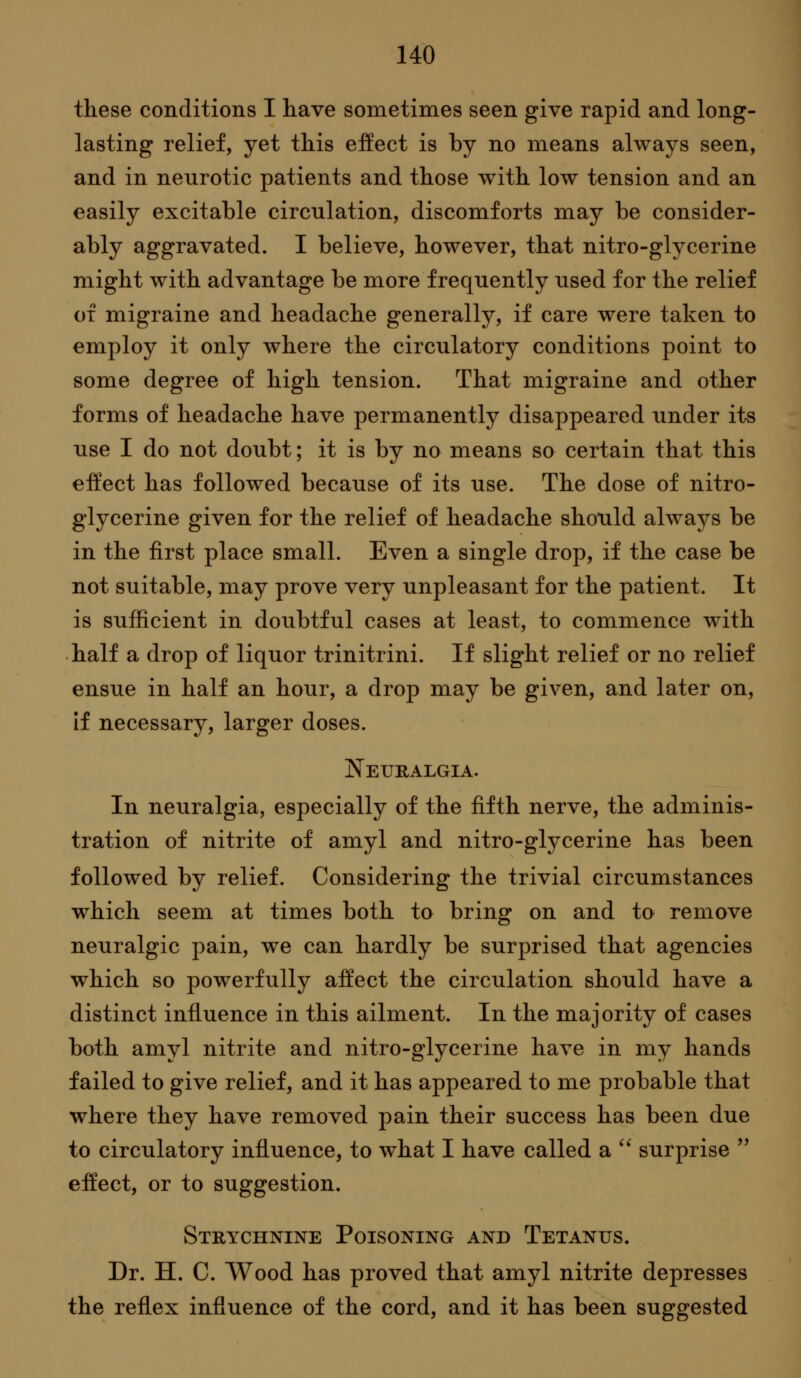 these conditions I have sometimes seen give rapid and long- lasting relief, yet this effect is by no means always seen, and in neurotic patients and those with low tension and an easily excitable circulation, discomforts may be consider- ably aggravated. I believe, however, that nitro-glycerine might with advantage be more frequently used for the relief of migraine and headache generally, if care were taken to employ it only where the circulatory conditions point to some degree of high tension. That migraine and other forms of headache have permanently disappeared under its use I do not doubt; it is by no means so certain that this effect has followed because of its use. The dose of nitro- glycerine given for the relief of headache should always be in the first place small. Even a single drop, if the case be not suitable, may prove very unpleasant for the patient. It is sufficient in doubtful cases at least, to commence with half a drop of liquor trinitrini. If slight relief or no relief ensue in half an hour, a drop may be given, and later on, if necessary, larger doses. Neuralgia. In neuralgia, especially of the fifth nerve, the adminis- tration of nitrite of amyl and nitro-glycerine has been followed by relief. Considering the trivial circumstances which seem at times both to bring on and to remove neuralgic pain, we can hardly be surprised that agencies which so powerfully affect the circulation should have a distinct influence in this ailment. In the majority of cases both amyl nitrite and nitro-glycerine have in my hands failed to give relief, and it has appeared to me probable that where they have removed pain their success has been due to circulatory influence, to what I have called a '' surprise  effect, or to suggestion. Strychnine Poisoning and Tetanus. Dr. H. C. Wood has proved that amyl nitrite depresses the reflex influence of the cord, and it has been suggested