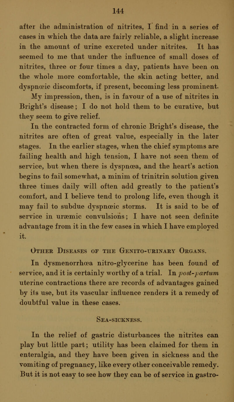 after the administration of nitrites, I find in a series of cases in which the data are fairly reliable, a slight increase in the amount of urine excreted under nitrites. It has seemed to me that under the influence of small doses of nitrites, three or four times a day, patients have been on the whole more comfortable, the skin acting better, and dyspnoeic discomforts, if present, becoming less prominent. My impression, then, is in favour of a use of nitrites in Bright's disease; I do not hold them to be curative, but they seem to give relief. In the contracted form of chronic Bright's disease, the nitrites are often of great value, especially in the later stages. In the earlier stages, when the chief symptoms are failing health and high tension, I have not seen them of service, but when there is dyspnoea, and the heart's action begins to fail somewhat, a minim of trinitrin solution given three times daily will often add greatly to the patient's comfort, and I believe tend to prolong life, even though it may fail to subdue dyspnceic storms. It is said to be of service in ursemic convulsions; I have not seen definite advantage from it in the few cases in which I have employed it. Other Diseases of the GENiTo-uniNAitY Organs. In dysmenorrhoea nitro-glycerine has been found of service, and it is certainly worthy of a trial. In post-jjartum uterine contractions there are records of advantages gained by iis use, but its vascular influence renders it a remedy of doubtful value in these cases. Sea-sickness. In the relief of gastric disturbances the nitrites can play but little part; utility has been claimed for them in enteralgia, and they have been given in sickness and the vomiting of pregnancy, like every other conceivable remedy. But it is not easy to see how they can be of service in gastro-