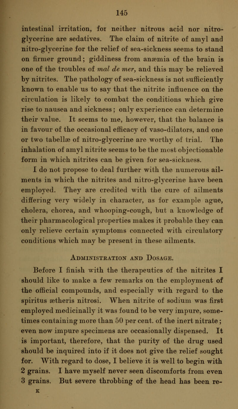 intestinal irritation, foi neither nitrous acid nor nitro- glycerine are sedatives. The claim of nitrite of amyl and nitro-glycerine for the relief of sea-sickness seems to stand on firmer ground; giddiness from anaemia of the brain is one of the troubles of mal de mer, and this may be relieved by nitrites. The pathology of sea-sickness is not sufficiently known to enable us to say that the nitrite influence on the circulation is likely to combat the conditions which give rise to nausea and sickness ; only experience can determine their value. It seems to me, however, that the balance is in favour of the occasional efficacy of vaso-dilators, and one or two tabellse of nitro-glycerine are worthy of trial. The inhalation of amyl nitrite seems to be the most objectionable form in which nitrites can be given for sea-sickness. I do not propose to deal further with the numerous ail- ments in which the nitrites and nitro-glycerine have been employed. They are credited with the cure of ailments differing very widely in character, as for example ague, cholera, chorea, and whooping-cough, but a knowledge of their pharmacological properties makes it probable they can only relieve certain symptoms connected with circulatory conditions which may be present in these ailments. Administration and Dosage. Before I finish with the therapeutics of the nitrites I should like to make a few remarks on the employment of the official compounds, and especially with regard to the spiritus setheris nitrosi. When nitrite of sodium was first employed medicinally it was found to be very impure, some- times containing more than 50 per cent, of the inert nitrate; even now impure specimens are occasionally dispensed. It is important, therefore, that the purity of the drug used should be inquired into if it does not give the relief sought for. With regard to dose, I believe it is well to begin with 2 grains. I have myself never seen discomforts from even 3 grains. But severe throbbing of the head has been re- K