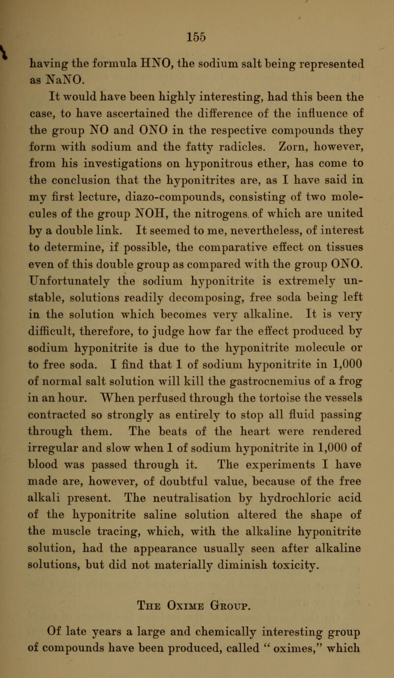 having the formula HNO, the sodium salt being represented as NaNO. It would have been highly interesting, had this been the case, to have ascertained the difference of the influence of the group NO and ONO in the respective compounds they form with sodium and the fatty radicles. Zorn, however, from his investigations on hyponitrous ether, has come to the conclusion that the hyponitrites are, as I have said in my first lecture, diazo-compounds, consisting of two mole- cules of the group NOH, the nitrogens, of which are united by a double link. It seemed to me, nevertheless, of interest to determine, if possible, the comparative effect on tissues even of this double group as compared with the group ONO. Unfortunately the sodium hyponitrite is extremely un- stable, solutions readily decomposing, free soda being left in the solution which becomes very all^aline. It is very difficult, therefore, to judge how far the effect produced by sodium hyponitrite is due to the hyponitrite molecule or to free soda. I find that 1 of sodium hyponitrite in 1,000 of normal salt solution will kill the gastrocnemius of a frog in an hour. When perfused through the tortoise the vessels contracted so strongly as entirely to stop all fluid passing through them. The beats of the heart were rendered irregular and slow when 1 of sodium hyponitrite in 1,000 of blood was passed through it. The experiments I have made are, however, of doubtful value, because of the free alkali present. The neutralisation by hydrochloric acid of the hyponitrite saline solution altered the shape of the muscle tracing, which, with the alkaline hyponitrite solution, had the appearance usually seen after alkaline solutions, but did not materially diminish toxicity. The Oxime Group. Of late years a large and chemically interesting group of compounds have been produced, called  oximes, which