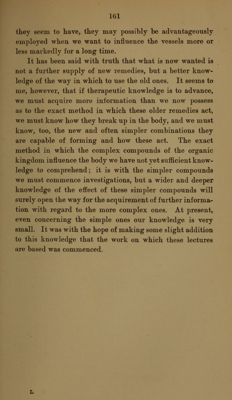 they seem to have, they may possibly be advantageously employed when we want to influence the vessels more or less markedly lor a long time. It has been said with truth that what is now wanted is not a further supplj'' of new remedies, but a better know- ledge of the way in which to use the old ones. It seems to me, however, that if therapeutic knowledge is to advance, we must acquire more information than we now possess as to the exact method in which these older remedies act, we must know how they break up in the body, and we must know, too, the new and often simpler combinations they are capable of forming and how these act. The exact method in which the complex compounds of the organic kingdom influence the body we have not yet sufiicient know- ledge to comprehend; it is with the simpler compounds we must commence investigations, but a wider and deeper knowledge of the effect of these simpler compounds will surely open the way for the acquirement of further informa- tion with regard to the more complex ones. At present, even concerning the simple ones our knowledge is very small. It was with the hope of making some slight addition to this knowledge that the work on which these lectures are based was commenced.