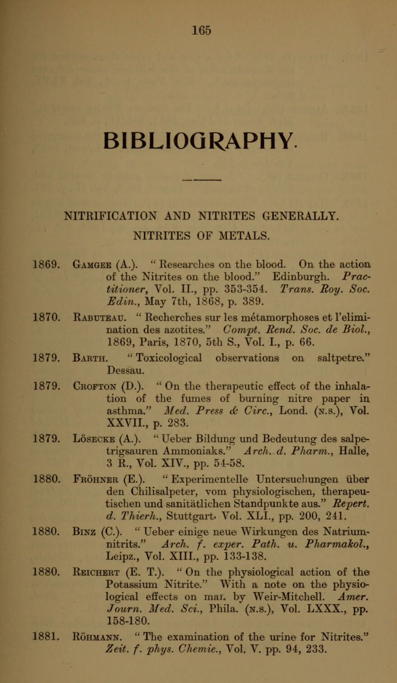 BIBLIOGRAPHY NITEIFICATION AND NITRITES GENERALLY. NITRITES OF METALS. 1869. Gamgee (A.).  Researches on the blood. On the action of the Nitrites on the blood.'' Edinburgh. Prac- titioner, Vol. IL, pp. 353-354. Trans. Roy, Soc. Edin., May 7th, 1868, p. 389. 1870. Rabuteau. '' Recherches sur les metamorphoses et Telinii- nation des azotites. Compt. Rend. Soc. de Biol., 1869, Paris, 1870, 5th S., Vol. I., p. 66. 1879. Barth.  Toxicological obseryationsi on saltpetreL Dessau. 1879. Crofton (D.). '' On the therapeutic effect of the inhala- tion of the fumes of bm^ning nitre paper in asthma. Med. Press <^ Circ, Lond. (n.s.). Vol. XXVIL, p. 283. 1879. LosECKE (A.).  Ueber Bildung und Bedeutung des salpe- trigsauren Ammoniaks.'' Arch. d. Pharni., Halle, 3 R., Vol. XIV., pp. 54-58. 1880. Frohner (E.). ^^ Experimentelle Untersuchungen iiber den Chilisalpeter, vom physiologischen, therapeu- tischen und sanitatlichen Standpunkte aus. Rejpert. d. Thierh., Stuttgart, Vol. XLL, pp. 200, 241. 1880. BiNZ (C.).  Ueber einige neue Wirkungen des Natrium- nitrits. Arch. f. exper. Path. u. Pharmakol,y Leipz., Vol. Xin.; pp. 133-138. 1880. Reichert (E. T.).  On the physiological action of the Potassium Nitrite.'^ With a, note on the physio^ logical effects on man by Weir-Mitchell. Amer. Journ. Med. Sci., Phila. (n.s.). Vol. LXXX., pp. 158-180. 1881. RoHMANN. ''The examination of the urine for Nitrites. Zeit. f. phys. Chemie., Vol. V. pp. 94, 233.