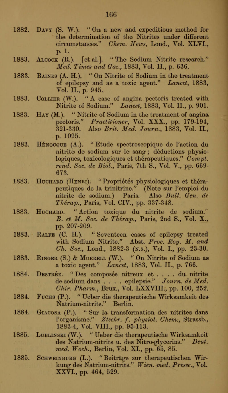 1882. Davy (S. W.).  On a, new and expeditious method for thei determination of the Nitrites under different circumstances/' Ghem. News, Lond., Vol. XLVI., p. 1. 1883. Alcock (R.). [etal.]. The Sodium, Nitrite research. Med, Times and Gaz., 1883, Vol. II., p. 636. 1883. Baines (A. H.).  On Nitrite of Sodium in the treatment of epilepsy and as a toxic agent. Lancet, 1883, Vol. II., p. 945. 1883. Collier (W.).  A case of angina pectoris treated with Nitrite of Sodium. Lancet, 1883, Vol. II., p. 901. 1883. Hat (M.).  Nitrite of Sodium in the treatment of angina pectoris. Practitioner, Vol. XXX., pp. 179-194, 321-330. Also Brit. Med. Journ., 1883, Vol. II., p. 1095. 1883. Henocque (A.).  Etude spectroscopique de Taction du nitrite de sodium sur le sang; deductions physio- logiques, toxicologiques et therapeutiques. Gompt. rend. Soc. de Biol., Paris, 7th S., Vol. V., pp. 669- 673. 1883. Huchard (Henri). Proprietes physiologiques et thera- peutiques de la trinitrine. (Note sur Femploi du nitrite de sodium.) Paris. Also Bull. Gen. de Therap., Paris, Vol. CIV., pp. 337-348. 1883. Huchard.  Action toxique du nitrite de sodium.'' B. et M. Soc. de Therap., Paris, 2nd S., Vol. X., pp. 207-209. 1883. Ralfe (C. H.).  Seventeen cases of epilepsy treated with Sodiima Nitrite. Abst. Proc. Roy. M. and Gh. Soc, Lond., 1882-3 (n.s.). Vol. I., pp. 23-30. 1883. Ringer (S.) & Murrell (W.).  On Nitrite of Sodium as a toxic agent. Lancet, 1883, Vol. II., p. 766. 1884. Destree.  Des composes nitreux et . . . . du nitrite de sodium dans .... epilepsie. Journ. de Med. Ghir. Pharm., Brux., Vol. LXXVIII., pp. 100, 252. 1884. FuCHS (P.).  Ueber die therapeutische Wirksamkeit des Natrium-nitrits. Berlin. 1884. GiACosA (P.).  Sur la transformation des nitrites dans Torganisme. Ztsclir. f. physiol. Ghent., Strassb., 1883-4, Vol. VIII., pp. 95-113. 1885. LuBLiNSKi (W.).  Ueber die therapeutische Wirksamkeit des Natrium-nitrits u. des Nitrot-glycerins. Deut. med. Woch., Berlin, Vol. XI., pp. 65, 85. 1885. ScHWEiNBURG (L.).  Beit rage zur therapeutischen Wir- kung des Natrium-nitrits. Wien. med. Presse., Vol. XXVI., pp. 464, 529.