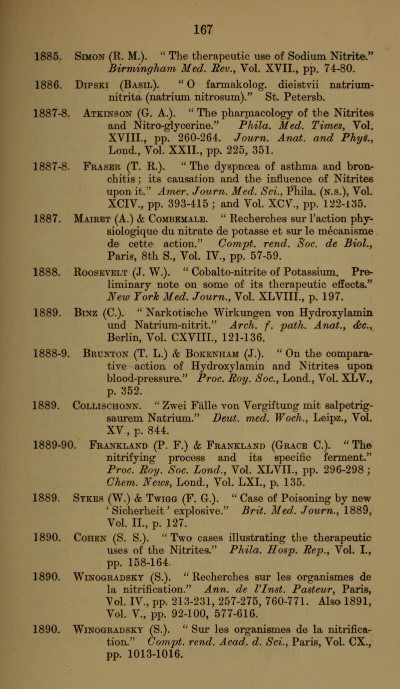 1885. Simon (R. M.).  The therapeutic use of Sodium Nitrite. Birmingham Med. Rev., Vol. XVII., pp. 74-80. 1886. DiPSKi (Basil).  0 farmakolog. dieistvii natrium- nitrita (natrium nitrosum). St. Petersb. 1887-8. Atkinson (G. A.).  The pharmacology of the Nitrites and Nitro-glycerine. Phila. Med. Times, Vol. XVIII., pp. 260-264. Journ. Anat. and PhyB,, Lond., Vol. XXIL, pp. 225, 351. 1887-8. Fraser (T. R.). The dyspnoea of asthma and bronr chitisi; its causation and the influence of Nitrites upon it.'^ Amer. Journ. Med. Sci., Phila. (n.s.), Vol. XCIV., pp. 393-415 ; and Vol. XCV^, pp. 122-135. 1887. Mairet (A.) & Combemale. '' Recherches sur Taction phy- siologique du nitrate de potasse et sur le mecanisme de cette action.^' Compt. rend. Soc. de Biol,, Paris, 8th S., Vol. IV., pp. 57-59. 1888. Roosevelt (J. W.).  Cobalto-nitrite of Potassium. Pre^ liminary note on some of its therapeutic effects. New York Med. Journ., Vol. XLVIIL, p. 197. 1889. BiNZ (C).  Narkotische Wirkungen von HydroxylamiB und Natrium-nitrit. Arch. f. path. Anat., doc, Berlin, Vol. CXVIIL, 121-136. 1888-9. Brunton (T. L.) h Bokenpiam (J.).  On the comparar tive action, of Hydroxylamin and Nitrites upon blood-pressure. Proc. Roy. Soc., Lond., Vol. XLV., p. 352. 1889. CoLLiscHONN. '' Zwei Falle von Vergiftung mit salpetrig- saurem Natrium. Deut. med. Woch., Leipz., Vol. XV., p. 844. 1889-90. Frankland (P, F.) & Frankland (Grace C).  The nitrifying process and its specific ferment. Proc. Roy. Soc. Lond., Vol. XLVII., pp. 296-298; Chem. News, Lond., Vol. LXL, p. 135. 1889. Sykes (W.) & TwiGG (F. G.).  Case of Poisoning by new ' Sicherheit' explosive. Brit. Med. Journ., 1889, Vol. IL, p. 127. 1890. Cohen (S. S.). '' Two cases illustrating the therapeutic uses of the Nitrites. Phila. Hosp. Rep., Vol. I., pp. 158-164- 1890. WiNOGRADSKY (S.).  Rechcrches sur les organismes de la nitrification. Ann. de VInst. Pasteur, Paris, Vol. IV., pp. 213-231, 257-275, 760-771. Also 1891, Vol. v., pp. 92-100, 577-616. 1890. WiNOGRADSKY (S.). '' Sur les organisimes de la nitrificar tion. Compt. rend. Acad. d. Sci., Paris, Vol. CX., pp. 1013-1016.