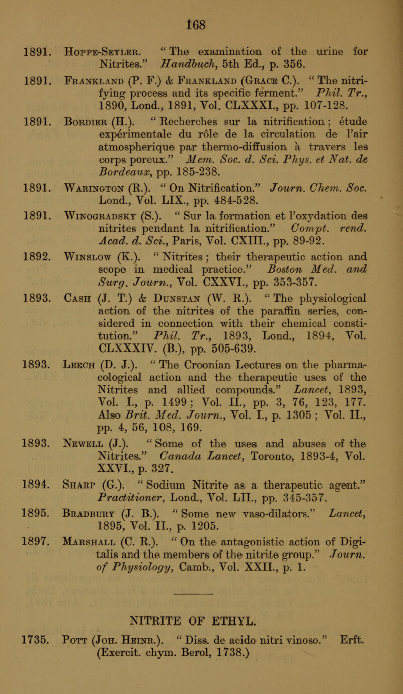 1891. Hoppe-Seyler. ^' The examinatioii of the urine for Nitrites. Handhuch, 5th Ed., p. 356. 1891. Frankland (P. F.) & Frankland (Grace C). '' The nitri- fying process and its specific ferment.'^ Phil. Tr., 1890, Lond., 1891, Vol. CLXXXL, pp. 107-128. 1891. BoRDiER (H.).  Recherches sur la nitrification; etude experimentale du role: de la circulation de Fair atmospherique par thermo-diffusion a travers les corps poreux. Mem. Soc. d. Sci. Phys. et Nat. de Bordeaux, pp. 185-238. 1891. Warington (R.). '' On Nitrification. Journ. Ghem. Soc. Lond., Vol. LIX., pp. 484-528. 1891. WiNOGRADSKY (S.).  Sur la formation et roxydation des nitrites pendant la nitrification. Gompt. rend. Acad. d. Sci., Paris, Vol. CXIII., pp. 89-92. 1892. WiNSLOw (K.). Nitrites; their therapeutic action and scope in medical practice. Boston Med. and Surg, Journ., Vol. CXXVI., pp. 353-357. 1893. Cash (J. T.) & Dunstan (W. R.).  The physiological action of the nitrites of the paraffin series, con- sidered in connection with their chemical consti- tution. Phil. Tr., 1893, Lond., 1894, Vol. CLXXXIV. (B.), pp. 505-639. 1893. Leech (D. J.). '' The Croionian Lecturesi on the pharmar cological action and the therapeutic uses of the Nitrites and allied compounds. Lancet, 1893, Vol. L, p. 1499; VoL IL, pp. 3, 76, 123, 177. Also Brit. Med. Jourii., Vol. I., p. 1305 ; Vol. IL, pp. 4, 56, 108, 169. 1893. Newell (J.). Some of the uses and abuses of the Nitrites. Ganada Lancet, Toronto, 1893-4, Vol. XXVL, p. 327. 1894. Sharp (G.).  Sodium Nitrite as a therapeutic agent. Practitioner, Lond., Vol. LIL, pp. 345-357. 1895. Bradbury (J. B.).  Some new vaso-dilators. Lancet, 1895, Vol. IL, p. 1205. 1897. Marshall (C. R.). '' On the antagonistic action of Digi- talis and the members of the nitrite group. Journ. of Physiology, Camb., Vol. XXIL, p. 1. NITRITE OF ETHYL. 1735. Pott (Joh. Heinr.). ^' Diss, de acido nitri vinoso. Erft. (Exercit. chym. Berol, 1738.)