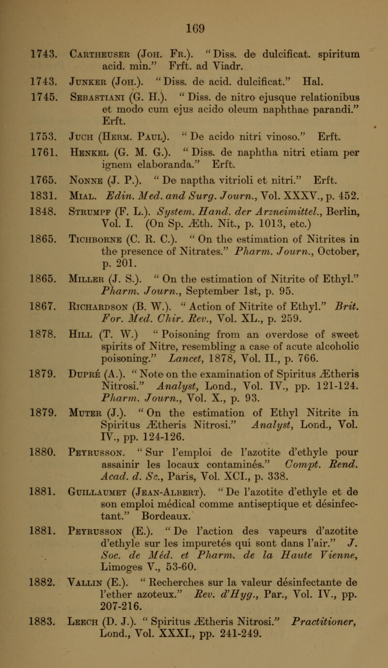 1743. Cartheuser (Joh. Fr.). ''Diss, de dulcificat. spiritum acid, min.'^ Frft. ad Viadr. 1743. Junker (Joh.). ''Diss, de acid, dulcificat.'' Hal. 1745. Sebastiani (G. H.).  Diss, de nitro ejusque relationibus et modo cum ejus acido oleum naphthae parandi. Erft. 1753. JuCH (Herm. Paul).  De acido nitri vinoso. Erft. 1761. Henkel (G. M. G.). Diss, de naphtha nitri etiam per ignem elaboranda. Erft. 1765. NoNNE (J. P.).  De naptha vitrioli et nitri. Erft. 1831. MiAL. Edin. Med. and Surg, Journ., Vol. XXXV., p. 452. 1848. Strumpf (F. L.). System.. Hand, der Arzneimittel., Berlin, Vol. I. (On Sp. ^th. Nit., p. 1013, etc.) 1865. TiCHBORNE (C. K. C.).  On the estimation of Nitrites in the presence of Nitrates. Pharm. Journ., October, p. 201. 1865. Miller (J. S.).  On the estimation of Nitrite of Ethyl. Pharm. Journ., September 1st, p. 95. 1867. Richardson (B. W.).  Action of Nitrite of Ethyl. Brit, For. Med. Chir. Rev., Vol. XL., p. 259. 1878. Hill (T. W.)  Poisoning from an overdose of sweet spirits of Nitre, resembling a case of acute alcoholic poisoning. Lancet, 1878, Vol. II., p. 766. 1879. DuPRE (A.).  Note on the examination of Spiritus iEtheris Nitro'si. Analyst, Lond., Vol. IV., pp. 121-124. Pharm. Journ., Vol. X., p. 93. 1879. Muter (J.).  On the estimation of Ethyl Nitrite in Spiritus J^theris Nitrosi. Analyst, Lond., Vol. IV., pp. 124-126. 1880. Peyrusson.  Sur Tempioi de Tazotite d'ethyle pour assainir les locaux contamines. Gorri'pt. Rend, Acad. d. Sc, Paris, Vol. XCI., p. 338. 1881. GuiLLAUMET (Jean-Albert).  De Fazotite d'ethyle et de son emploi medical comme antiseptique et desinfec- tant. Bordeaux. 1881. Peyrusson (E.).  De Faction des vapours d'azotite d'ethyle sur les impuretesi qui sont dans Fair. /. Soc. de Med. et Pharm. de la Haute Vienne, Limogesi V., 53-60. 1882. Vallin (E.).  Recherches sur la valeur desinfectante de Fether azoteux. Rev. d^Hyg., Par., Vol. IV., pp. 207-216. 1883. Leech (D. J.).  Spiritus iEtheris Nitrosi. Practitioner, Lond., Vol. XXXI., pp. 241-249.
