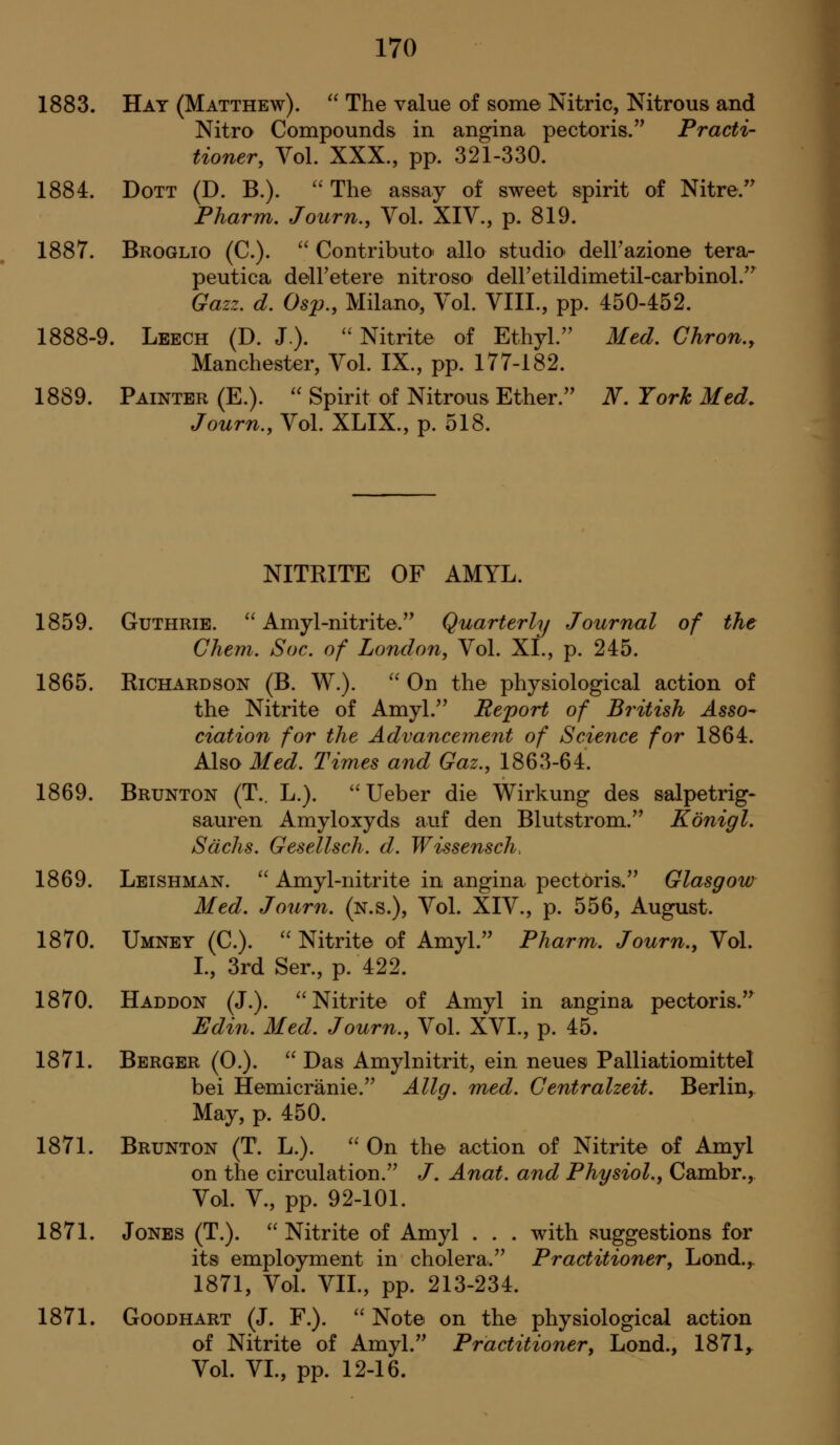 1883. Hay (Matthew).  The value of some Nitric, Nitrous and Nitro Compounds in angina pectoris.'^ Practi- tioner, Vol. XXX., pp. 321-330. 1884. DoTT (D. B.). ''The assay of sweet spirit of Nitre.'' Pharm, Journ., Vol. XIV., p. 819. 1887. Broglio (C). '' Contributor alio studio' delFazione tera- peutica delFetere nitroso' deiretildimetil-carbinol.'' Gazz. d. Osp., Milano, Vol. VIII., pp. 450-452. 1888-9. Leech (D. J.). ''Nitrite of Ethyl.'' Med. Ghron., Manchester, Vol. IX., pp. 177-182. 1889. Painter (E.).  Spirit of Nitrous Ether. N. York Med. Journ., Vol. XLIX., p. 518. NITRITE OF AMYL. 1859. Guthrie.  Amyl-nitrite. Quarterly Journal of the Chem. Soc. of London, Vol. XL, p. 245. 1865. Richardson (B. W.).  On the physiological action of the Nitrite of Amyl. Report of British Asso^ ciation for the Advancement of Science for 1864. Also Med. Times and Gaz., 1863-64. 1869. Brunton (T.. L.). Ueber die Wirkung des salpetrig- sauren Amyloxyds auf den Blutstrom. Konigl. Sachs. Gesellsch. d. Wissensch, 1869. Leishman.  Amyl-nitrite in angina pectoris. Glasgow Med. Journ. (n.s.). Vol. XIV., p. 556, August. 1870. Umney (C).  Nitrite of Amyl. Pharm. Journ., Vol. L, 3rd Ser., p. 422. 1870. Haddon (J.). Nitrite of Amyl in angina pectoris.^ Edin. Med. Journ., Vol. XVL, p. 45. 1871. Berger (0.).  Das Amylnitrit, ein neues Palliatiomittel bei Hemicranie. Allg. med. Centralzeit. Berlin, May, p. 450. 1871. Brunton (T. L.).  On the action of Nitrite of Amyl on the circulation. /. Anat. and Physiol., Cambr., Vol. v., pp. 92-101. 1871. Jones (T.). Nitrite of Amyl . . . with suggestions for its employment in cholera. Practitioner, Lond.,. 1871, Vol. VIL, pp. 213-234. 1871. GooDHART (J. F.).  Note on the physiological action of Nitrite of Amyl. Practitioner, Lond., 1871^ Vol. VL, pp. 12-16.