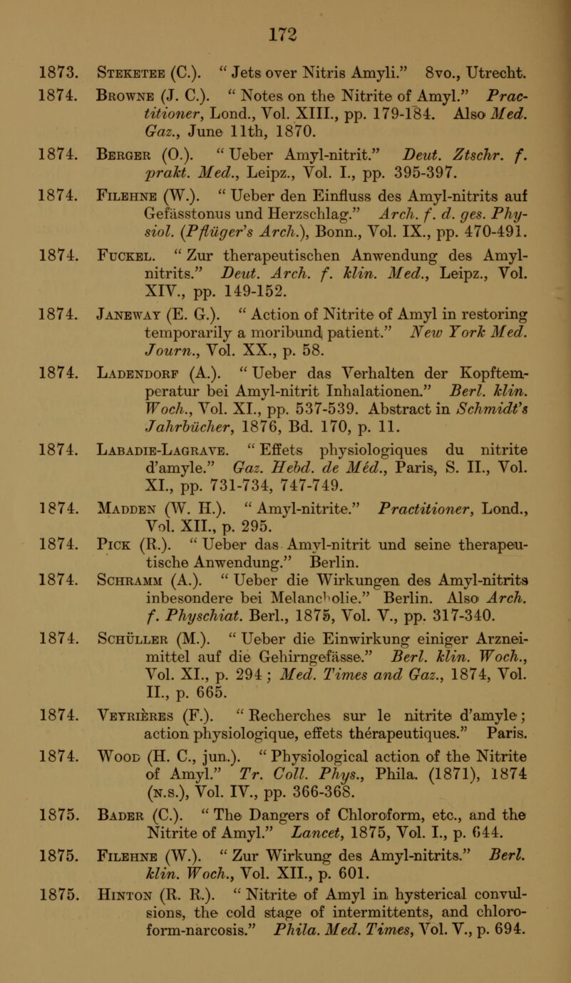 1873. Steketee (C).  Jets over Nitris Amyli. 8vo., Utrecht. 1874. Browne (J. C). '' Notes on the Nitrite of Amyl.'' Prac- titioner, Lond., Vol. XIII., pp. 179-184. Also Med, Gaz., June 11th, 1870. 1874. Berger (0.). Ueher Amyl-nitrit. Deut, Ztschr. f. prakt. Med., Leipz., Vol. I., pp. 395-397. 1874. FiLEHNE (W.). '' Ueber den Einfluss des Amyl-nitrits auf Gefasstonus und Herzschlag. Arch. f. d. ges. Phy- siol. (Pftiiger's Arch.), Bonn., Vol. IX., pp. 470-491. 1874. FuCKEL. ^^ Zur therapeutischen Anwendung des Amyl- nitrits. Deut. Arch. f. hlin. Med., Leipz., Vol. XIV., pp. 149-152. 1874. Janeway (E. G.).  Action of Nitrite of Amyl in restoring temporarily a moribund^ patient.'^ New York Med. Journ., Vol. XX., p. 58. 1874. Ladendorf (A.).  Ueber das Verhalten der Kopftem- peratur bei Amyl-nitrit Inhalationen. Berl. hlin. Woch., Vol. XI., pp. 537-539. Abstract in Schmidt's Jahrhilcher, 1876, Bd. 170, p. 11. 1874. Labadie-Lagrave. ^^ Effets physiologiques du nitrite d'amyle.'^ Gaz. Hehd. de Med., Paris, S. II., Vol. XL, pp. 731-734, 747-749. 1874. Madden (W. IL).  Amyl-nitrite. Practitioner, Lond., VoL XII., p. 295. 1874. Pick (R.). Ueber das Amyl-nitrit und seine therapeiu- tische Anwendung. Berlin. 1874. Schramm (A.).  Ueber die Wirkungen des Amyl-nitrits inbesondere bei Melancl^olie.'' Berlin. Also' Arch. f. Physchiat. Berl., 1875, Vol. V., pp. 317-340. 1874. ScHULLER (M.). Ueber die Einwirkung einiger Arznei- mittel auf die Gehirngefasse. Berl. klin. Woch., Vol. XL, p. 294; Med. Times and Gaz., 1874, Vol. IL, p. 665. 1874. Veyrieres (F.).  Recherches sur le nitrite d^amyle; action physiologique, effets therapeutiques. Paris. 1874. Wood (H. C., jun.). Physiological action of the Nitrite of Amyl.^' Tr. Coll. Phys., Phila. (1871), 1874 (N.S.), Vol. IV., pp. 366-368. 1875. Bader (C.). The Dangers of Chloroform, etc., and the Nitrite of Amyl. Lancet, 1875, Vol. L, p. 044. 1875. FiLEHNE (W.).  Zur Wirkung des Amyl-nitrits.'' BerL klin. Woch., Vol. XIL, p. 601. 1875. HiNTON (R. R.).  Nitrite of Amyl in hysterical convul- sions, the cold stage of intermittents, and chloro- form-narcosis. Phila. Med. Times, Vol. V., p. 694.