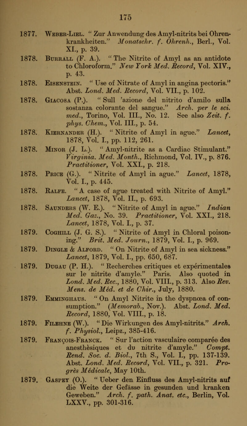 liO 1877. Weber-Liel. '' Zur Anwendung des Amyl-nitrits bei Ohrenr krankheiten/^ Monatschr, f. Ohrenh.y Berl., Vol. XL, p. 39. 1878. BuRRALL (F. A.).  Til© Nitrite of Amyl as an antidote to Chloroform/' New York Med. Record, Vol. XIV., p. 43. 1878. EiSENSTEiN.  Use of Nitrate of Amyl in angina pectoris.*' Abst. Lond. Med, Record, Vol. VIL, p. 102. 1878. GiACOSA (P.). '' Sull 'azione del nitrito d'amilo sulla sostanza colorante del sangue.'^ Arch, per le sci. med., Torino', Vol. III., No. 12. See also Zeit. f. phys. Ghem., Vol. III., p. 54. 1878. KiERNANDER (H.). '^ Nitrite of Amyl in ague. Lancet, 1878, Vol. I., pp. 112, 261. 1878. Minor (J. L.). '' Amyl-nitrite as a Cardiac Stimulant. Virginia. Med. Month., Richmond, Vol. IV., p. 876. Practitioner, Vol. XXI., p. 218. 1878. Price (C). '' Nitrite of Amyl in ague. Lancet, 1878, Vol. I., p. 445. 1878. Ralfe. A case of ague treated with Nitrite of Amyl. Lancet, 1878, Vol. II., p. 693. 1878. Saunders (W. E.). ''Nitrite of Amyl in ague. Indian Med. Gaz., No. 39. Practitioner, Vol. XXI., 218. Lancet, 1878, Vol. I., p. 37. 1879. CoGHiLL (J. G. S.). '' Nitrite of Amyl in Chloral poison- ing. Brit. Med. Journ., 1879, Vol. I., p. 969. 1879. Dingle & Alford. '' On Nitrite of Amyl in sea sickness. Lancet, 1879, Vol. I., pp. 650, 687. 1879. DuGAu (P. H.).  Recherches critiques et experimentales siur le nitrite d'amyle. Paris. Also quoted in Lond. Med. Rec, 1880, Vol. VIII., p. 313. KlmRev, Mens, de Med. et de Ghir., July, 1880. 1879. Emminghaus.  On Amyl Nitrite in the dyspnoea of con- sumption. {Memorah., Nov.). Abst. Lond. Med, Record, 1880, Vol. VIII., p. 18. 1879. FiLEHNE (W.).  Die Wirkungen des Amyl-nitrits. Arch, f. Physiol., Leipz., 385-416. 1879. FRANgois-FRANCK.  Sur Faction vasculaire comparee des anesthesiques et du nitrite d'amyle. Gompt. Rend. Soc. d. Biol., 7th S., Vol. I., pp. 137-139. Abst. Lond. Med. Record, Vol. VII., p. 321. Pro- gres Medicate, May 10th. 1879. Gaspey (0.).  Ueber den Einfluss des Amyl-nitrits auf die Weitiei der Gefasse in gesunden und krankerij Geweben. Arch. f. path. Anat. etc., Berlin, Vol. LXXV., pp. 301-316.