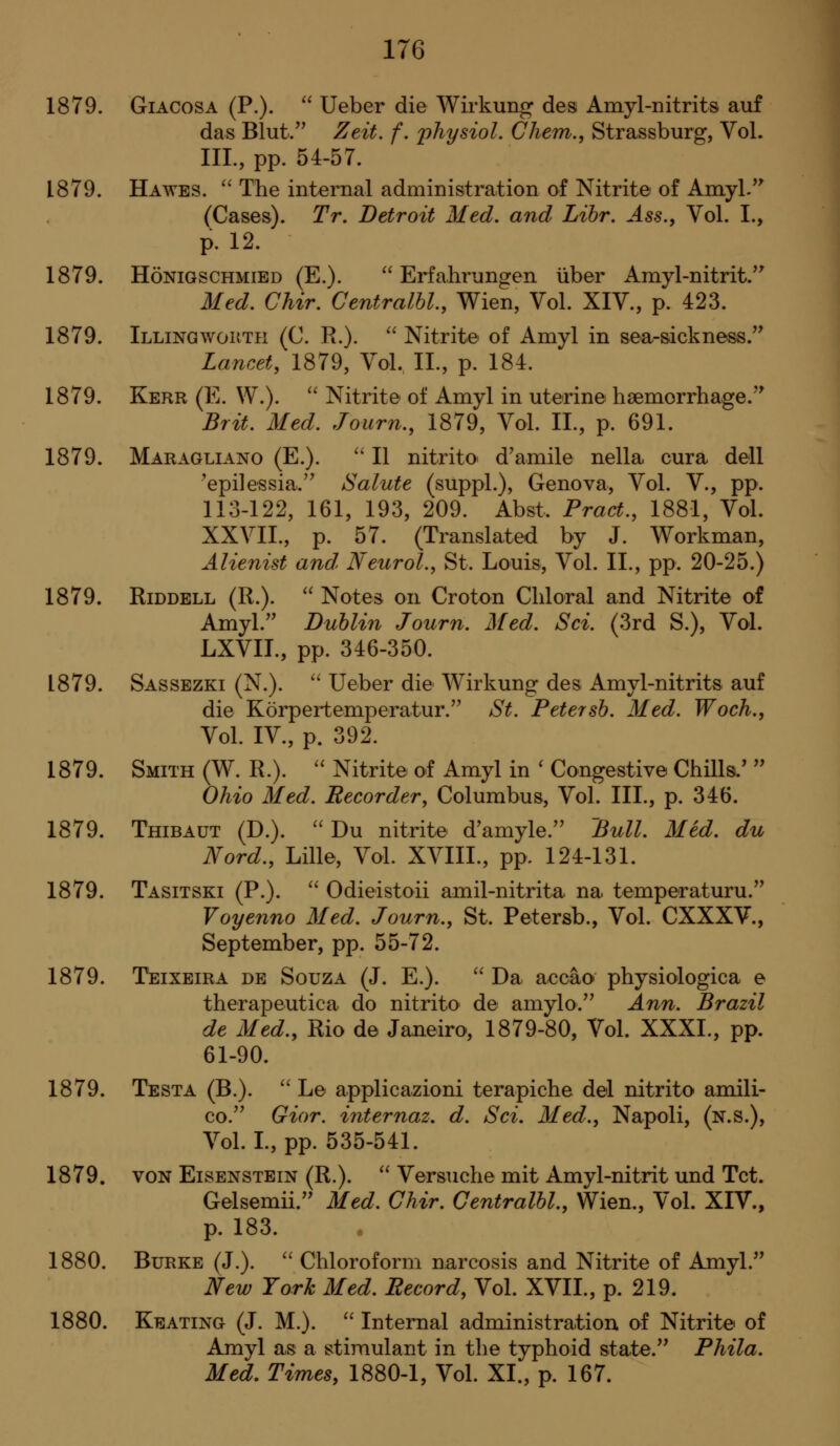1879. GiACosA (P.).  Ueber die Wirkung des Amyl-nitrits auf das Blut/^ Zeit. f. jyliysiol. Chem., Strassburg, Vol. III., pp. 54-57. 1879. Ha WES.  The internal administration of Nitrite of Amyl.'^ (Cases). Tr. Detroit Med, and Lihr. Ass., Vol. I., p. 12. 1879. HoNiGSCHMiED (E.).  Erfahrungen iiber Amyl-nitrit.*' Med. Chir. Gentralhl., Wien, Vol. XIV., p. 423. 1879. Illingwokth (C. R.).  Nitrite of Amyl in sea-sickness.'' Lancet, 1879, Vol. II., p. 184. 1879. Kerr (E. W.).  Nitrite of Amyl in uterine haemorrhage.'* Brit. Med. Journ., 1879, Vol. II., p. 691. 1879. Maragliano (E.). '' II nitrito d'amile nella. cura dell 'epilessia. Salute (suppL), Genova, Vol. V., pp. 113-122, 161, 193, 209. Abst. Pract., 1881, Vol. XXVII., p. 57. (Translated by J. Workman, Alienist and> Neurol., St. Louis, Vol. 11., pp. 20-25.) 1879. EiDDELL (R.). '' Notes on Croton Chloral and Nitrite of Amyl. Dublin Journ. Med. Sci. (3rd S.), Vol. LXVIL, pp. 346-350. 1879. Sassezki (N.). '' Ueber die Wirkung des Amyl-nitrits auf die Korpertemperatur. St. Petersh. Med. Woch., Vol. IV., p. 392. 1879. Smith (W. R.). '' Nitrite of Amyl in ' Congestive ChHls.'  Ohio Med. Recorder, Columbus, Vol. III., p. 346. 1879. Thibaut (D.). ''Du nitrite d'amyle. Bull. Med. du Nord., Lille, Vol. XVIII., pp, 124-131. 1879. Tasitski (P.).  Odieistoii amil-nitrita na. temperaturu. Voyenno Med. Journ., St. Petersb., Vol. CXXXV., September, pp. 55-72. 1879. Teixeira de Souza (J. E.).  Da accao physiologica e therapeutica do nitrito de amylo. Ann. Brazil de Med., Rio de Janeiro, 1879-80, Vol. XXXL, pp. 61-90. 1879. Testa (B.).  L© applicazioni terapiche del nitrito amili- co. Gior. internaz, d. Sci. Med., Napoli, (n.s.), Vol. L, pp. 535-541. 1879. VON EiSENSTEiN (R.).  Versuche mit Amyl-nitrit und Tct. Gelsemii. Med. Chir. Gentralhl., Wien., Vol. XIV., p. 183. 1880. Burke (J.). '' Chloroform narcosis and Nitrite of Amyl. New York Med. Record, Vol. XVII., p. 219. 1880. Keating (J. M.).  Internal administration of Nitrite of Amyl as a stimulant in the typhoid state. Phila. Med, Times, 1880-1, Vol. XI., p. 167.
