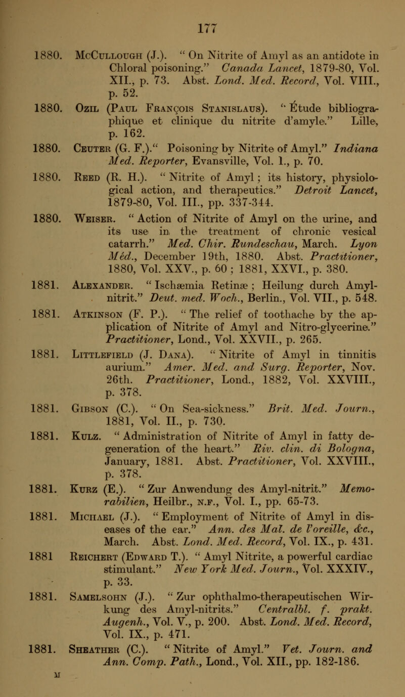 1880. McCuLLOUGH (J.).  On Nitrite of Amyl as an antidote in Chloral poisoning.'' Canada Lancet, 1879-80, Vol. XII., p. 73. Abst. Lond, Med. Record, Vol. VIII., p. 52. 1880. OziL (Paul Francois Stanislaus). '* Etude bibliograr phique et clinique du nitrite d'amyle. Lillet, p. 162. 1880. Ceuter (G. F.). Poisoning by Nitrite of Amyl. Indiana Med. Reporter, Evansville, Vol. 1., p. 70. 1880. Eeed (R. H.). ''Nitrite of Amyl; its history, physiolo- gical action, and therapeutics. Detroit Lancet, 1879-80, Vol. IIL, pp. 337-344. 1880. Weiser.  Action of Nitrite of Amyl on the urine, and its use in, the treatment of chronic vesical catarrh. Med. Chir. Rundeschau, March. Lyon Med., December 19th, 1880. Abst. Practitioner, 1880, Vol. XXV., p. 60 ; 1881, XXVI., p. 380. 1881. Alexander.  Ischsemia Retinae ; Heilung durch Amyl- nitrit. Deut. med. Woch., Berlin., Vol. VII., p. 548. 1881. Atkinson (F. P.). '' The relief of toothache by the ap- plication of Nitrite of Amyl and Nitro-glycerine. Practitioner, Lond., Vol. XXVII., p. 265. 1881. Littlefield (J. Dana).  Nitrite of Amyl in tinnitis aurium. Amer. Med. and Surg. Reporter, Nov. 26th. Practitioner, Lond., 1882, Vol. XXVIII., p. 378. 1881. Gibson (C).  On Sea-sickness. Brit. Med. Journ., 1881, Vol. IL, p. 730. 1881. Kulz. Administration of Nitrite of Amyl in fatty de- generation of the heart. Riv. din. di Bologna, January, 1881. Abst. Practitioner, Vol. XXVIII., p. 378. 1881. KuRZ (E.). Zur Anwendung des Amyl-nitrit. Memo- rabilien, Heilbr., n.f., Vol. I., pp. 65-73. 1881. Michael (J.).  Employment of Nitrite of Amyl in dis- eases of the ear. Ann. des Mai. de Voreille, <kc.y March. Abst. Lond. Med. Record, Vol. IX., p. 431. 1881 Reichert (Edward T.).  Amyl Nitrite-, a powerful cardiac stimulant. New York Med. Journ., Vol. XXXIV., p. 33. 1881. Samelsohn (J.).  Zur ophthalmo-therapeutischen Wir- kung des Amyl-nitrits. Centralhl. f. praht. Augenh., Vol. V., p. 200. Abst. Lond. Med. Record, Vol. IX., p. 471. 1881. Sheather (C).  Nitrite of Amyl. Vet. Journ. and Ann. Comp. Path., Lond., Vol. XII., pp. 182-186. M