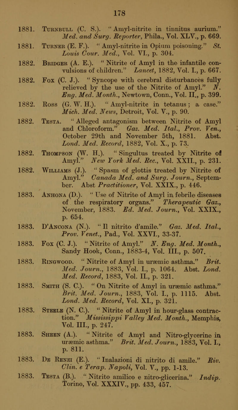 1881. TuRNBULL (C. S.). Amyl-nitrite in tinnitus aurium/' Med. and Surg. Reporter, Phila., Vol. XLV., p. 669. 1881. Turner (E. F.). '' Amyl-nitrite in Opium poisoning. St Louis Cour. Med., Vol. VI., p. 304. 1882. Bridger (A. E.). Nitrite of Amyl in the infantile con- vulsions of children.'' Lancet, 1882, Vol. I., p. 667. 1882. Fox (C. J.). ^' Syncope with cerebral disturbances fully relieved by the use of the Nitrite of Amyl. N, Eng. Med. Month., Newtown, Conn., Vol. II., p. 399. 1882. Ross (G. W. H.). ''Amyl-nitrite in tetanus; a case. Mich. Med. Neivs, Detroit, Vol. V., p. 90. 1882. Testa. Alleged antagonism between Nitrite of Amyl and Chloroform. Gaz. Med. Ital., Prov, Ven., October 29th and November 5th, 1881. Abst. Lond. Med. Record, 1882, Vol. X., p. 73. 1882. Thompson (W. H.). ''Singultus treated by Nitrite ol Amyl. Neiv York Med. Rec, Vol. XXII., p. 231. 1882. Williams (J.). Spasm of glottis treated by Nitrite of Amyl. Canada Med. and Surg. Journ., Septem- ber. Abst Practitioner, Vol. XXIX., p. 446. 1883. Anhona (D.). Use of Nitrite of Amyl in, febrile diseases of the respiratory organs. Therapeutic Gaz., November, 1883. Ed. Med. Journ., Vol. XXIX., p. 654. 1883. D'Ancona (N.). II nitrito d'amile. Gaz. Med. Ital, Prov. Venet., Pad., Vol. XXVI., 33-37. 1883. Fox (C. J.). Nitrite of Amyl. W. Eng. Med. Month., Sandy Hook, Conn., 1883-4, Vol. III., p. 507. 1883. RiNGwooD. Nitrite of Amyl in uraemic asthma. Brit. Med. Journ., 1883, Vol. I., p. 1064. Abst. Lond. Med. Record, 1883, Vol. II., p. 321. 1883. Smith (S. C). On Nitrite of Amyl in ursemic asthma. Brit. Med. Journ., 1883, Vol. I., p. 1115. Abst. Lond. Med. Record, Vol. XL, p, 321. 1883. Steele (N. C). Nitrite of Amyl in hour-glass contrac- tion. Mississippi Valley Med. Month., Memphisi, Vol. III., p. 247. 1883. Sheen (A.). Nitrite of Amyl and Nitro-glycerine in, ursemic asthma. Brit. Med. Journ., 1883, Vol. I., p. 811. 1883. De Renzi (E.). Inalazioni di nitrito di amile. Riv. Clin, e Terap. Napoli, Vol. V., pp. 1-13. 1883. Testa (B.). Nitrito amilico e nitroHglicerina. Indip. Torino, Vol. XXXIV., pp. 433, 457.