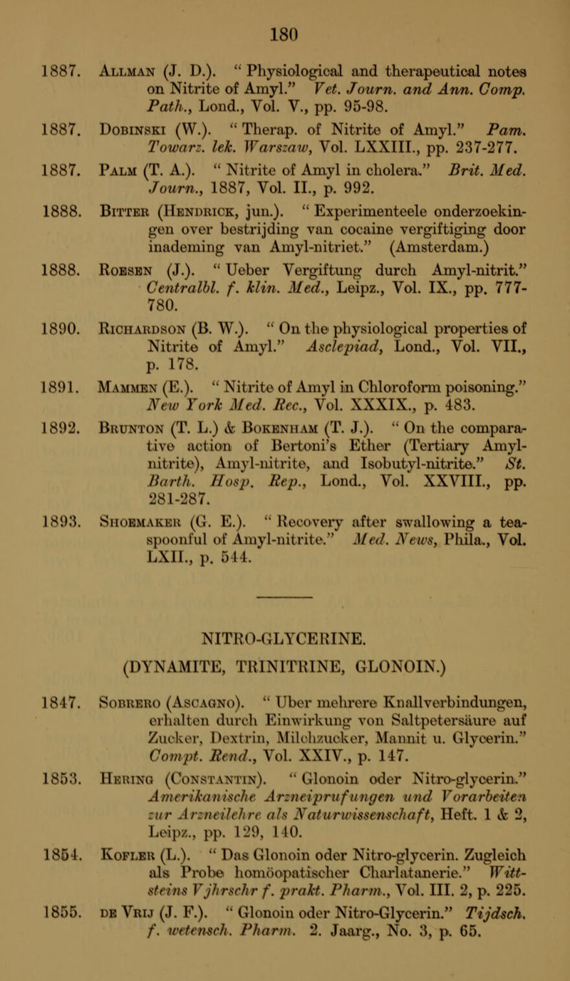 1887. Allman (J. D.). ''Physiological and therapeutical notea on Nitrite of Amyl. Vet. Journ. and Ann. Gomp. Path., Lond., Vol. V., pp. 95-98. 1887. DoBiNSKi (W.). ''Therap. of Nitrite of Amyl. Pam, Towarz. lek. Warsmw, Vol. LXXIIL, pp. 237-277. 1887. Palm (T. A.). '' Nitrite of Amyl in cholera. Brit. Med. Journ., 1887, Vol. II., p. 992. 1888. Bitter (Hendrick, jun.).  Experinienteele onderzoekin- gen over bestrijding van cocaine vergiftiging door inademing van Aniyl-nitriet. (Amsterdam.) 1888. RoBSBN (J.).  Ueber Vergiftung durch Amyl-nitrit. Centralhl. f. klin. Med., Leipz., Vol. IX., pp. 777- 780. 1890. Richardson (B. W.). '' On the physiological properties of Nitrite of Amyl. Asclepiad, Lond., Vol. VII., p. 178. 1891. Mammbn (E.).  Nitrite of Amyl in Chloroform poisoning. New York Med. Eec, Vol. XXXIX., p. 483. 1892. Brunton (T. L.) & Bokbnham (T. J.). '' On the comparar tivo action of Beiioni's Ether (Tertiaiy Amyl- nitrite), Amy 1-nitrite, tuid Isobutyl-nitrite. SL Barth. Hasp. Rep., Lond., Vol. XXVIII., pp. 281-287. 1893. Shoemaker (G. E.).  Recoveiy after swallowing a tea- spoonful of Amyl-nitrite. Med. NewSy Phila., Vol. LXIL, p. 544. NITRO-CLYCERINE. (DYNAMITE, TRINITRINE, GLONOIN.) 1847. SoBRERO (AsoAGNo).  Uber mehrere Knallverbindiingen, erhalten durch Einwirkung von Saltpetersiiure auf Zucker, Dextrin, Milchzuoker, Mannit u. Glycerin. Covipt. Ptnd., Vol. XXIV., p. 147. 1853. Hering (Constantin). '' Glonoin oder Nitro-glycerin. Aitu rikanische Arzneiprufungen und Vorarheiten zur Ar:nt/I(-Jirc <fls Naturwissenschafty Heft. 1 ife 2, Leipz., pp. 129, 140. 1854. KoFLER (L.).  Das Glonoin oder Nitro-glycerin. Zugleich als Probe homoopatischor Charlatanerie. Witt- steins VJIirschr f. prakt. Phann., Vol. III. 2, p. 225. 1855. DE Vrtj (J. F.). '' Glonoin oder Nitro-Glycerin. Tijdsch. f. urtensch. Pharm. 2. Jaarg., No. 3, p. G5.