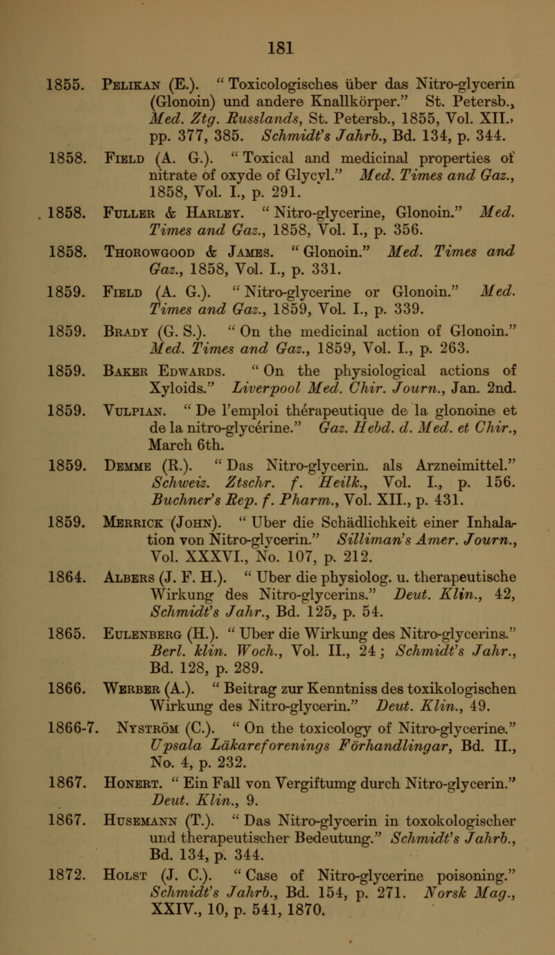 1855. Pelikan (E.).  Toxicologisches iiber das Nitro-glycerin (Glonoin) und andere Knallkorper/' St. Petersb., Med. Ztg. Eusslands, St. Petersb., 1855, Vol. XII.> pp. 377, 385. Schmidt's Jahrh, Bd. 134, p. 344. 1858. Field (A. G.). ^' Toxical and medicinal properties of nitrate of oxyde of Glycvl.'' Med. Times and Gaz.^ 1858, Vol. I., p. 291. 1858. Fuller & Harley.  Nitro-glycerine, Glonoin. Med. Times and Gaz., 1858, Vol. I., p. 356. 1858. Thorowgood & James.  Glonoin. Med. Times and Gaz., 1858, Vol. I., p. 331. 1859. Field (A. G.). Nitroglycerine or Glonoin. Med. Times and Gaz.^ 1859, Vol. I., p. 339. 1859. Brady (G. S.).  On the medicinal action of Glonoin. Med. Times and Gaz., 1859, Vol. I., p. 263. 1859. Baker Edwards.  On the physiological actions of Xyloids. Liverpool Med. Chir. Journ., Jan. 2nd. 1859. VuLPiAN.  De Temploi therapeutique de la glonoine et de la nitro-glycerine. Gaz. Hehd. d. Med. et Chir., March 6th. 1859. Demmb (R.).  Das Nitro-glycerin. als Arzneimittel. Schweiz. Ztschr. f. Heilk.^ Vol. I.,, p. 156. Buchner's Rep. f. Pharm.^ Vol. XII., p. 431. 1859. Merrick (John). '' Uber die Schadlichkeit einer Inhalar tion von Nitro-glycerin. Silliman's Amer. Journ.^ Vol. XXXVI., No. 107, p. 212. 1864. Albers (J. F. H.).  Uber die physiolog. u. therapeutische Wirkung des Nitro-glycerins. Beut. Klin., 42, Schmidt''s Jahr., Bd. 125, p. 54. 1865. Eulenberg (H.).  Uber die Wirkung des Nitrot-glycerins. Berl. klin. Woch., Vol. II., 24; Schmidt's Jahr., Bd. 128, p. 289. 1866. Wbrber (A.). ^' Beitrag zur Kenntniss des toxikologischen Wirkung des Nitro-glycerin. Deut. Klin., 49. 1866-7. Nystrom (C.).  On the toxicology of Nitro-glycerine. Upsala Ldkareforenings Forhandlingar, Bd. II., No. 4, p. 232. 1867. HoNERT.  Ein Fall von Vergiftumg durch Nitro-glycerin. Deut. Klin., 9. 1867. HusEMANN (T.). '' Das Nitro-glycerin in toxokologischer und therapeutischer Bedeutung. Schmidt's Jahrh., Bd. 134, p. 344. 1872. Holst (J. C.). '' Case of Nitro-glycerine poisoning. Schmidt's Jahrh., Bd. 154, p. 271. Norsk Mag., XXIV., 10, p. 541, 1870.
