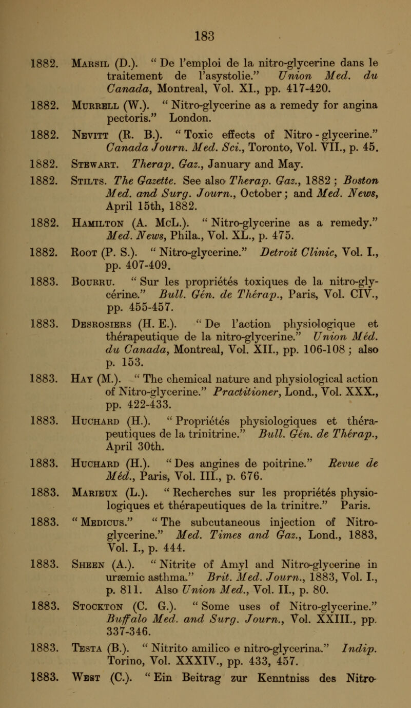 1882. Marsil (D.).  De remploi de la nitro-glycerine dans le traitement de rasystolie. Union Med. du Canada, Montreal, Vol. XL, pp. 417-420. 1882. MuRRBLL (W.).  Nitro-glycerine as a remedy for angina pectoris. London. 1882. Nevitt (R. B.). Toxic effects of Nitro-glycerine. Canada Journ. Med. Sci., Toronto, Vol. VII., p. 45, 1882. Stewart. Therap, Gaz., January and May. 1882. Stilts. The Gazette. See also Therap. Gaz., 1882 ; Boston Med. and Surg. Journ., October; and Med. News, April 15th, 1882. 1882. Hamilton (A. McL.).  Nitro-glycerine as a remedy. Med. News, Phila., Vol. XL., p. 475. 1882. Root (P. S.).  Nitro-glycerine. Detroit Clinic, Vol. I., pp. 407-409. 1883. BouRRU.  Sur les proprietes toxiques de la nitro-gly- cerine. Bull. Gen. de Therap., Paris, Vol. CIV., pp. 455-457. 1883. Desrosibrs (H. E.).  De raction physiologique et therapeutique de la nitro-glycerine. Union Med. du Canada, Montreal, Vol. XII., pp. 106-108 ; also p. 153. 1883. Hay (M.).  Tiie che'mical nature and physiological action of Nitro-glycerine. Practitioner, Lond., Vol. XXX., pp. 422-433. 1883. HuCHARD (H.). '^ Proprietes physiologiques et thera- peutiques de la trinitrine. Bull. Gen. de Therap., April 30th. 1883. HuCHARD (H.). Des angines de poitrine. Revue de Med., Paris, Vol. III., p. 676. 1883. Marieux (L.).  Recherches sur les proprietes physio- logiques et therapeutiques de la trinitre. Paris. 1883.  Medicus. The subcutaneous injection of Nitro- glycerine. Med. Times and Gaz., Lond., 1883, Vol. I., p. 444. 1883. Sheen (A.). ''Nitrite of Amyl and Nitron-glycerine in ursemio asthma. Brit. Med. Journ., 1883, Vol. I., p. 811. Also Union Med., Vol. II., p. 80. 1883. Stockton (C. G.).  Some uses of Nitro-glycerine. Buffalo Med. and Surg. Journ., Vol. XXIII., pp. 337-346. 1883. Testa (B.).  Nitrito amilico e nitro^glycedna. Indip. Torino, Vol. XXXIV., pp. 433, 457. 1883. West (C). ''Ein Beitrag zur Kenntniss des Nitre-
