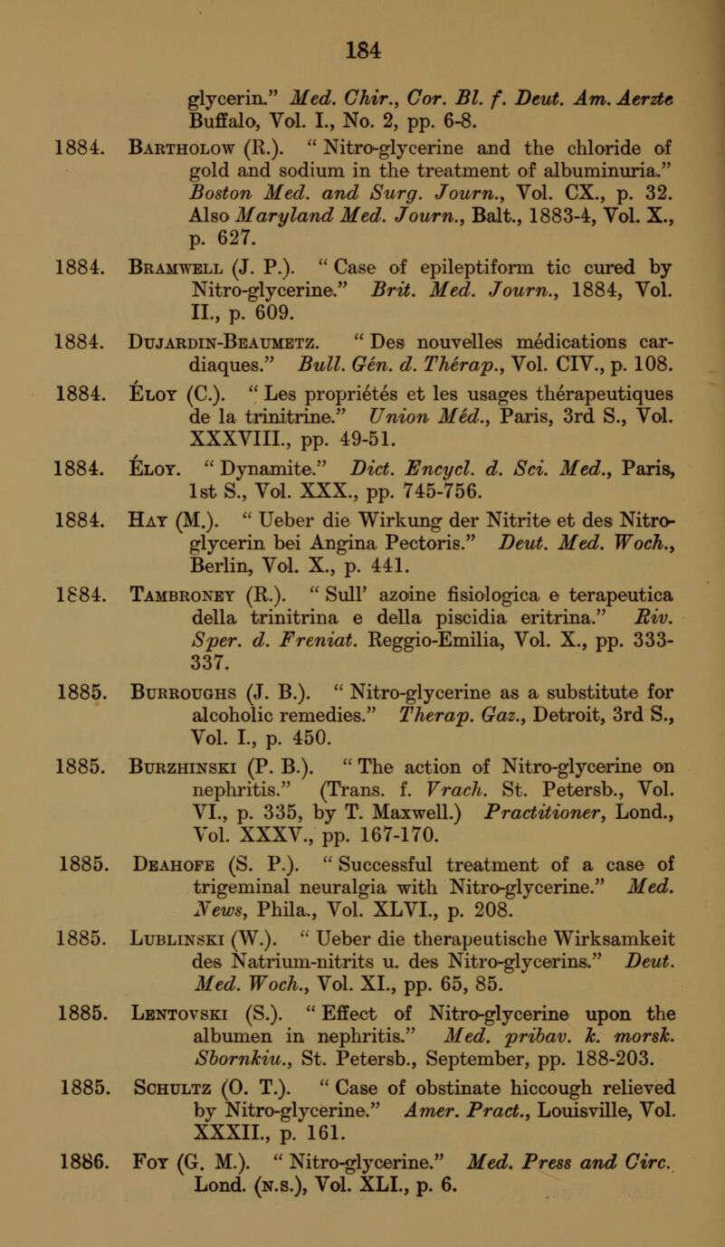 glycerin. Med, Ghir., Cor. Bl. f. Deut. Am. Aerzte Buffalo, Vol. I., No. 2, pp. 6-8. 1884. Bartholow (R.).  Nitro-glycerine and the chloride of gold and sodium in the treatment of albuminuria.. Boston Med. and Surg. Journ., Vol. CX., p. 32. Also Maryland Med. Journ., Bait., 1883-4, Vol. X., p. 627. 1884. Bramwell (J. P.).  Case of epileptiform tic cured by Nitro-glycerine. Brit. Med. Journ., 1884, Vol. IL, p. 609. 1884. Dujardin-Beaumetz.  Desi nouvelle-s medications car- diaques. Bull. Gen. d. Therap., Vol. CIV., p. 108. 1884. Eloy (C).  Les proprietes et les usages therapeutiques de la trinitrine. Union Med., Paris, 3rd S., Vol. XXXVIIL, pp. 49-51. 1884. Eloy. Dynamite. Diet. Encycl. d. Sci. Med., Paris, 1st S., Vol. XXX., pp. 745-756. 1884. Hay (M.).  Ueber die Wirkung der Nitrite et des Nitro- glycerin bei Angina Pectoris. Deut. Med. Woch., Berlin, Vol. X., p. 441. 1884. Tambroney (R.).  Suir azoine fisiologica e terapeutica della trinitrina e della piscidia eritrina. Riv. Sper. d. Freniat. Reggio-Emilia, Vol. X., pp. 333- 337. 1885. Burroughs (J. B.).  Nitro-glycerine as a substitute for alcoholic remedies. Therap. Gaz., Detroit, 3rd S., Vol. I., p. 450. 1885. BuRZHiNSKi (P. B.). '' The action of Nitro-glycerine on nephritis. (Trans, f. Vrach. St. Petersb., Vol. VI., p. 335, by T. Maxwell.) Practitioner, Lond., Vol. XXXV., pp. 167-170. 1885. Deahofe (S. P.). '' Successful treatment of a case of trigeminal neuralgia with Nitro-glycerine. Med, News, Phila., Vol. XLVI., p. 208. 1885. LuBLiNSKi (W.). '' Ueber die therapeutische Wirksamkeit des Natrium-nitrits u. des Nitro-glycerins. Deut. Med. Woch., Vol. XL, pp. 65, 85. 1885. Lentovski (S.).  Effect of Nitro-glycerine upon the albumen in nephritis. Med. prihav. h. morsh. Shornkiu., St. Petersb., September, pp. 188-203. 1885. ScHULTZ (0. T.). '' Case of obstinate hiccough relieved by Nitro-glycerine. Amer. Pract., Louisville, Vol. XXXIL, p. 161. 1886. FoY (G. M.).  Nitro-glycerine. Med. Press and Giro. Lond. (n.s.), Vol. XLL, p. 6.